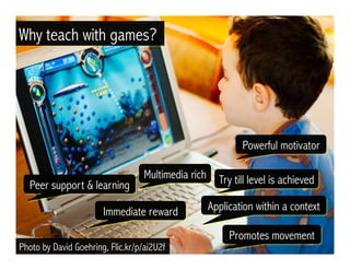 Peer support & learning
Powerful motivator
Try till level is achieved
Application within a context
Multimedia rich
Immediate reward
Photo by David Goehring, Flic.kr/p/ai2U2f
Why teach with games?
Promotes movement
 