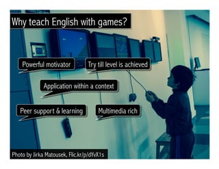 Photo by Jirka Matousek, Flic.kr/p/dYvX1s
Peer support & learning
Powerful motivator Try till level is achieved
Application within a context
Multimedia rich
Why teach English with games?
 