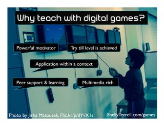 Photo by Jirka Matousek, Flic.kr/p/dYvX1s
Peer support & learning
Powerful motivator Try till level is achieved
Application within a context
Multimedia rich
ShellyTerrell.com/games
Why teach with digital games?
 