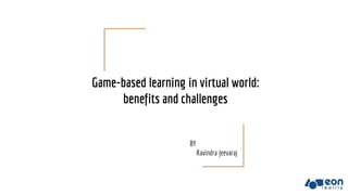 Game-based learning in virtual world:
benefits and challenges
BY
Ravindra Jeevaraj
 