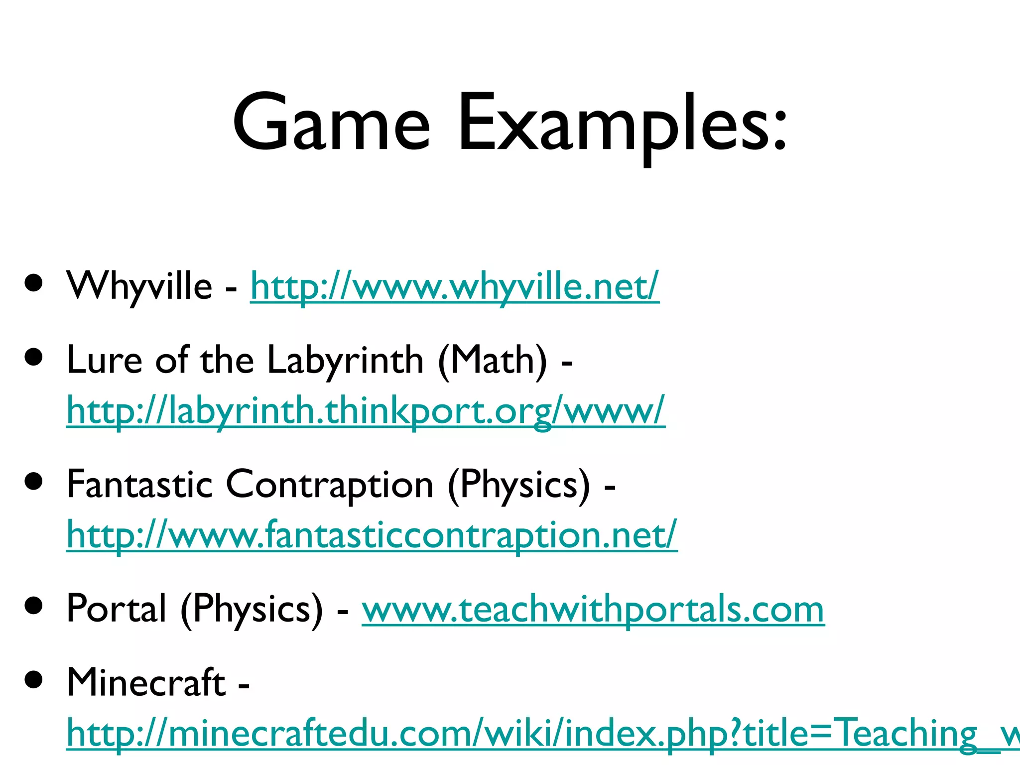 Game Examples:
• Whyville - http://www.whyville.net/
• Lure of the Labyrinth (Math) -
  http://labyrinth.thinkport.org/www/
• Fantastic Contraption (Physics) -
  http://www.fantasticcontraption.net/
• Portal (Physics) - www.teachwithportals.com
• Minecraft -
  http://minecraftedu.com/wiki/index.php?title=Teaching_w
 