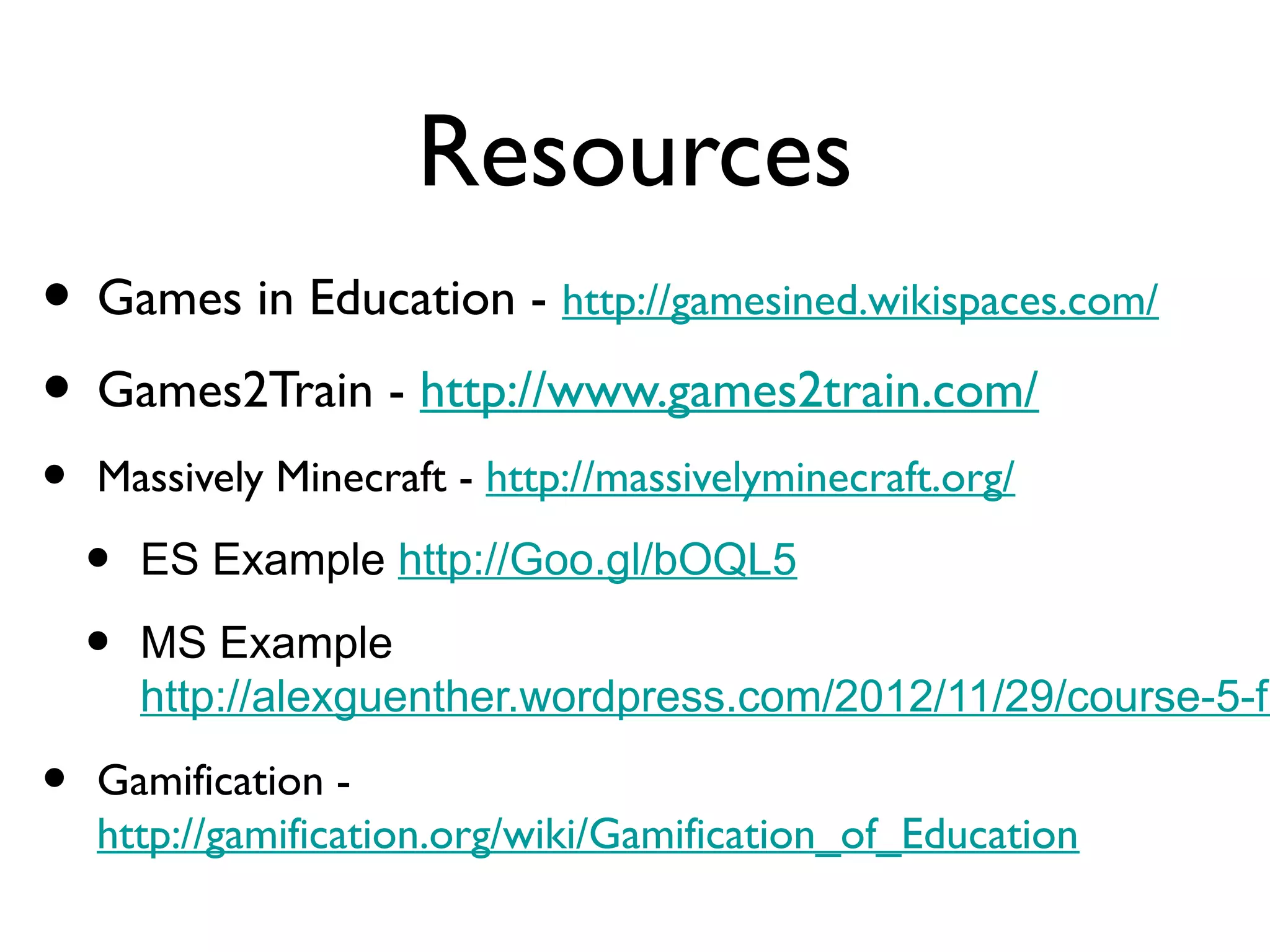 Resources
• Games in Education - http://gamesined.wikispaces.com/
• Games2Train - http://www.games2train.com/
•   Massively Minecraft - http://massivelyminecraft.org/

    •   ES Example http://Goo.gl/bOQL5

    •   MS Example
        http://alexguenther.wordpress.com/2012/11/29/course-5-fi

•   Gamification -
    http://gamification.org/wiki/Gamification_of_Education
 