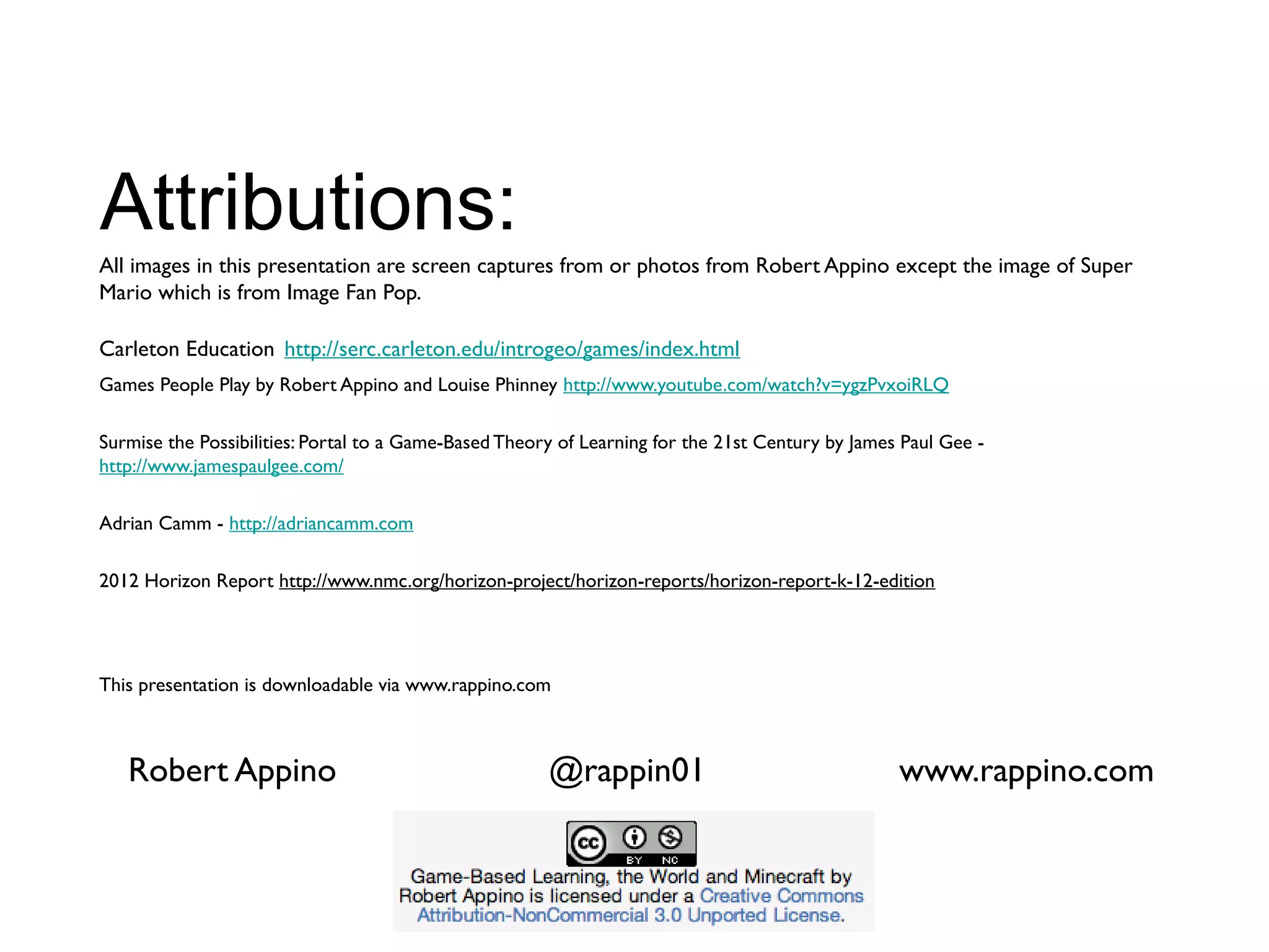 Attributions:
All images in this presentation are screen captures from or photos from Robert Appino except the image of Super
Mario which is from Image Fan Pop.

Carleton Education http://serc.carleton.edu/introgeo/games/index.html
Games People Play by Robert Appino and Louise Phinney http://www.youtube.com/watch?v=ygzPvxoiRLQ

Surmise the Possibilities: Portal to a Game-Based Theory of Learning for the 21st Century by James Paul Gee -
http://www.jamespaulgee.com/

Adrian Camm - http://adriancamm.com

2012 Horizon Report http://www.nmc.org/horizon-project/horizon-reports/horizon-report-k-12-edition




This presentation is downloadable via www.rappino.com



   Robert Appino                                       @rappin01                                  www.rappino.com
 