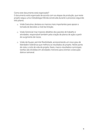9
Como este documento está organizado?
O documento está organizado de acordo com as etapas da produção, que neste
projeto seguiu uma metodologia hÍbrida construída durante o processo seguindo
três pilares:
o Visão Executiva: destaca os marcos mais importantes para apoiar a
tomada de decisões a nível da Direção.
o Visão Gerencial: traz maiores detalhes dos pacotes de trabalho e
atividades, responsável também pela criação de planos de ação a partir
do surgimento de riscos.
o Visão da Equipe: permite flexibilidade, acrescentando um novo grau de
liberdade e tolerância que melhora os resultados do projeto. Neste ponto
de vista, o ciclo de vida do projeto, fases, macro-resultados e principais
tarefas são divididas em atividades menores para orientar a execução
diária e semanal.
 