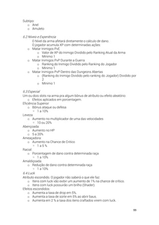 99
Subtipo:
o Anel
o Amuleto
6.2 Níveis e Experiência
O Nível da arma afetará diretamente o cálculo de dano.
O jogador acumula XP com determinadas ações:
o Matar Inimigos PvE
o Valor de XP do Inimigo Dividido pelo Ranking Atual da Arma
o Mínimo 1
o Matar Inimigos PvP Durante a Guerra
o Ranking do Inimigo Dividido pelo Ranking do Jogador
o Mínimo 1
o Matar Inimigos PvP Dentro das Dungeons Abertas
o (Ranking do Inimigo Dividido pelo ranking do Jogador) Dividido por
2
o Mínimo 1
6.3 Especial
Um ou dois slots na arma pra algum bônus de atributo ou efeito aleatório:
o Efeitos aplicados em porcentagem.
Eficiência Superior:
o Bônus ataque ou defesa
◦ 1 a 10%
Leveza:
o Aumento no multiplicador de uma das velocidades
◦ 10 ou 20%
Abençoada:
o Aumento no HP
o 5 a 20%
Ameaçadora:
o Aumento na Chance de Critico
◦ 1 a 5 %
Racial:
o Porcentagem de dano contra determinada raça
◦ 1 a 10%
Amaldiçoada:
o Redução de dano contra determinada raça
◦ 1 a 10%
6.4 Luck
Atributo escondido. O jogador não saberá o que ele faz:
o Itens com luck vão exibir um aumento de 1% na chance de crítico.
o Itens com luck possuirão um brilho (Shader).
Efeitos escondidos:
o Aumenta a taxa de drop em 5%.
o Aumenta a taxa de sorte em 5% ao abrir baus.
o Aumenta em 2 % a taxa dos itens craftados virem com luck.
 