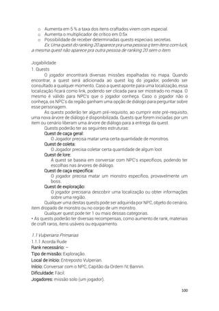 100
o Aumenta em 5 % a taxa dos itens craftados virem com especial.
o Aumenta o multiplicador de crítico em 0.5x
o Possibilidade de receber determinadas quests especiais secretas.
Ex: Uma quest do ranking 20 aparece pra uma pessoa q tem itens com luck,
a mesma quest não aparece pra outra pessoa de ranking 20 sem o item.
Jogabilidade
1. Quests
O jogador encontrará diversas missões espalhadas no mapa. Quando
encontrar, a quest será adicionada ao quest log do jogador, podendo ser
consultado a qualquer momento. Caso a quest aponte para uma localização, essa
localização ficará como link, podendo ser clicada para ser mostrado no mapa. O
mesmo é válido para NPC's que o jogador conheça. Caso o jogador não o
conheça, os NPC's da região ganham uma opção de diálogo para perguntar sobre
esse personagem.
As quests poderão ter algum pré-requisito, ao cumprir este pré-requisito,
uma nova árvore de diálogo é disponibilizada. Quests que forem iniciadas por um
item ou cenário liberam uma árvore de diálogo para a entrega da quest.
Quests poderão ter as seguintes estruturas:
Quest de caça geral:
O Jogador precisa matar uma certa quantidade de monstros.
Quest de coleta:
O Jogador precisa coletar certa quantidade de algum loot
Quest de lore:
A quest se baseia em conversar com NPC's específicos, podendo ter
escolhas nas árvores de diálogo.
Quest de caça específica:
O jogador precisa matar um monstro específico, provavelmente um
boss.
Quest de exploração:
O jogador precisaria descobrir uma localização ou obter informações
sobre uma região.
Qualquer uma destas quests pode ser adquirida por NPC, objeto do cenário,
item dropado de monstro ou no corpo de um monstro.
Qualquer quest pode ter 1 ou mais dessas categorias.
* As quests poderão ter diversas recompensas, como aumento de rank, materiais
de craft raros, itens usáveis ou equipamento.
1.1Vulperians Primarias
1.1.1 Acorda Rude
Rank necessário: –
Tipo de missão: Exploração.
Local de início: Entreposto Vulperian.
Início: Conversar com o NPC, Capitão da Ordem IV, Bannin.
Dificuldade: Fácil.
Jogadores: missão solo (um jogador).
 