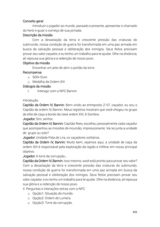 101
Conceito geral
Introduzir o jogador ao mundo, passado e presente, apresentar o chamado
do herói e guiar o começo de sua jornada.
Descrição da missão
Com a devastação da terra e crescente pressão das criaturas do
submundo, nossa condição de guerra foi transformada em uma paz armada em
busca da salvação pessoal e obliteração dos inimigos. Seus feitos precisam
provar seu valor caçador, e eu tenho um trabalho para te ajudar. Olhe na distância,
ali repousa sua glória e a redenção de nosso povo.
Objetivo da missão
Encontrar um jeito de abrir o portão da torre.
Recompensa
o 500x Ouro
o Medalha da Ordem XIII
Diálogos da missão
I. Interagir com o NPC Bannin.
Introdução
Capitão da Ordem IV, Bannin: Bem-vindo ao entreposto Z-57, caçador, eu sou o
Capitão da ordem IV, Bannin. Meus registros mostram que você chegou no grupo
de elite de caça a bordo da nave ordem XIII, A Sombra.
Jogador: Sim, senhor.
Capitão da Ordem IV, Bannin: Capitão Reev, escolheu pessoalmente cada caçador
que acompanhou as missões de incursão, impressionante. Vai se junta a unidade
de grupo ou solo?
Jogador: Unidade Pata de Lira, os caçadores solitários.
Capitão da Ordem IV, Bannin: Muito bem, vejamos aqui, a unidade de caça da
ordem XIII é responsável pela exploração da região e infiltrar em nosso principal
objetivo.
Jogador: A torre da corrupção…
Capitão da Ordem IV, Bannin: Isso mesmo, você está pronto para provar seu valor?
Com a devastação da terra e crescente pressão das criaturas do submundo,
nossa condição de guerra foi transformada em uma paz armada em busca da
salvação pessoal e obliteração dos inimigos. Seus feitos precisam provar seu
valor caçador, e eu tenho um trabalho para te ajudar. Olhe na distância, ali repousa
sua glória e a redenção de nosso povo.
II. Perguntas e interações extras com o NPC
o Opção1: Situação do mundo.
o Opção2: Ordem de Lumera.
o Opção3: Torre da corrupção.
 