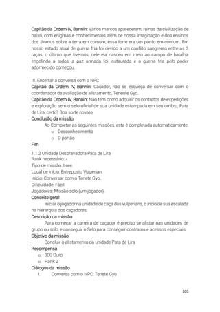 103
Capitão da Ordem IV, Bannin: Vários marcos apareceram, ruínas da civilização de
baixo, com enigmas e conhecimentos além de nossa imaginação e dos ensinos
dos Jinmus sobre a terra em comum, essa torre era um ponto em comum. Em
nosso estado atual de guerra fria foi devido a um conflito sangrento entre as 3
raças, o último que tivemos, dele ela nasceu em meio ao campo de batalha
engolindo a todos, a paz armada foi instaurada e a guerra fria pelo poder
adormecido começou.
III. Encerrar a conversa com o NPC
Capitão da Ordem IV, Bannin: Caçador, não se esqueça de conversar com o
coordenador de avaliação de alistamento, Tenente Gyo.
Capitão da Ordem IV, Bannin: Não tem como adquirir os contratos de expedições
e exploração sem o selo oficial de sua unidade estampada em seu ombro, Pata
de Lira, certo? Boa sorte novato.
Conclusão da missão
Ao Completar as seguintes missões, esta é completada automaticamente:
o Desconhecimento
o O portão
Fim
1.1.2 Unidade Desbravadora Pata de Lira
Rank necessário: -
Tipo de missão: Lore.
Local de início: Entreposto Vulperian.
Início: Conversar com o Tenete Gyo.
Dificuldade: Fácil.
Jogadores: Missão solo (um jogador).
Conceito geral
Iniciar o jogador na unidade de caça dos vulperians, o incio de sua escalada
na hierarquia dos caçadores.
Descrição da missão
Para começar a carreira de caçador é preciso se alistar nas unidades de
grupo ou solo, e conseguir o Selo para conseguir contratos e acessos especiais.
Objetivo da missão
Concluir o alistamento da unidade Pata de Lira
Recompensa
o 300 Ouro
o Rank 2
Diálogos da missão
I. Conversa com o NPC: Tenete Gyo
 