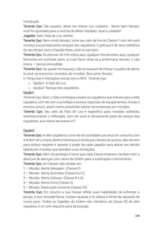 104
Introdução
Tenente Gyo: Olá caçador, deixe me checar seu cadastro… Muito bem Novato,
você foi aprovado para a inscrito de efeito imediato. Qual a unidade?
Jogador: Solo, Pata de Lira, senhor.
Tenente Gyo: Bem-vindo Novato, tome seu selo de lira de Classe F, com ele você
começa sua jornada pelos ranques dos caçadores. E pelo que li de seus relatórios
do seu tempo com o Capitão Reev, você se sair bem.
Tenente Gyo: Se precisar de mim estou aqui, qualquer dúvida estou aqui, qualquer
ferimento em combate, bom, ai é por favor dirija-se a enfermaria, Novato. E não
morra. * Sorriso brincalhão.
Tenente Gyo: Ha, quase me esqueço, não se esquece de checar o quadro de alerta,
lá você vai encontrar contratos de missões. Boa sorte, Novato.
II. Perguntas e interações extras com o NPC: Tenente Gyo
o Opção1: O Selo de Lira
o Opção2: Ranque dos caçadores.
Opção1
Tenente Gyo: Bom, o Selo é entregue a todos os caçadores que entram para a elite
caçadora, com ele vem o privilégio e acesso especiais de equipamentos, trocas e
eventos únicos, assim como possibilita coletar recompensas por missões.
Tenente Gyo: Seu selo do Pata de Lira é específico para missões solitárias,
reconhecimento e infiltração, com ele você é oficialmente parte do ranque dos
caçadores, sua classe de acesso é F.
Opção2
Tenente Gyo: A elite caçadora é uma elo da sociedade que atua em conjunto com
a Ordem de Lumera, deste a hierarquia é divida por classes de acesso, eles servem
para atribuir respeito e separar o poder de cada caçador para alocar seu devido
talento em missões que atendem suas limitações.
Tenente Gyo: Além do prestígio e fama que cada Classe empoem, também tem a
abertura de alianças com naves da Ordem para a exploração e treinamento.
Tenente Gyo: As Classes são dívidas em:
1 – Missão: Alerta Selvagem (Classe F)
2 – Missão: Alerta Anomalia (Classe D e C)
3 – Missão: Alerta Colosso (Classe B e A)
4 – Missão: Alerta Fenix (Classe S)
5 – Missão: Destruição iminente (Classe SS)
Tenente Gyo: Em resumo a sua Classe reflete suas habilidades de enfrentar o
perigo, e isso concede fama, muitas riquezas e te coloca a frente da salvação de
nosso povo. Todos os Capitães da Ordem são membros de Classe SS da elite
caçadora, é um pré-requisito para tal posição.
 