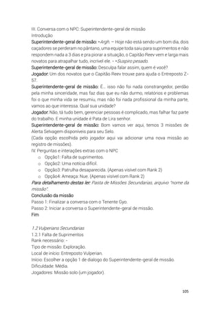 105
III. Conversa com o NPC: Superintendente-geral de missão
Introdução
Superintendente-geral de missão: *Argh. – Hoje não está sendo um bom dia, dois
caçadores se perderam no pântano, uma equipe toda saiu para suprimentos e não
respondem nada a 3 dias e pra piorar a situação, o Capitão Reev vem e larga mais
novatos para atrapalhar tudo, incrível ele. - *Suspiro pesado.
Superintendente-geral de missão: Desculpa falar assim, quem é você?
Jogador: Um dos novatos que o Capitão Reev trouxe para ajuda o Entreposto Z-
57.
Superintendente-geral de missão: É… isso não foi nada constrangedor, perdão
pela minha sinceridade, mas faz dias que eu não durmo, relatórios e problemas
foi o que minha vida se resumiu, mas não foi nada profissional da minha parte,
vamos ao que interessa. Qual sua unidade?
Jogador: Não, tá tudo bem, gerenciar pessoas é complicado, mas falhar faz parte
do trabalho. E minha unidade é Pata de Lira senhor.
Superintendente-geral de missão: Bom vamos ver aqui, temos 3 missões de
Alerta Selvagem disponíveis para seu Selo.
(Cada opção escolhida pelo jogador aqui vai adicionar uma nova missão ao
registro de missões).
IV. Perguntas e interações extras com o NPC
o Opção1: Falta de suprimentos.
o Opção2: Uma notícia difícil.
o Opção3: Patrulha desaparecida. (Apenas visível com Rank 2)
o Opção4: Ameaça: Nue. (Apenas visível com Rank 2)
Para detalhamento destas ler: Pasta de Missões Secundarias, arquivo “nome da
missão”.
Conclusão da missão
Passo 1: Finalizar a conversa com o Tenente Gyo.
Passo 2: Iniciar a conversa o Superintendente-geral de missão.
Fim
1.2Vulperians Secundarias
1.2.1 Falta de Suprimentos
Rank necessário: -
Tipo de missão: Exploração.
Local de início: Entreposto Vulperian.
Início: Escolher a opção 1 de dialogo do Superintendente-geral de missão.
Dificuldade: Média.
Jogadores: Missão solo (um jogador).
 