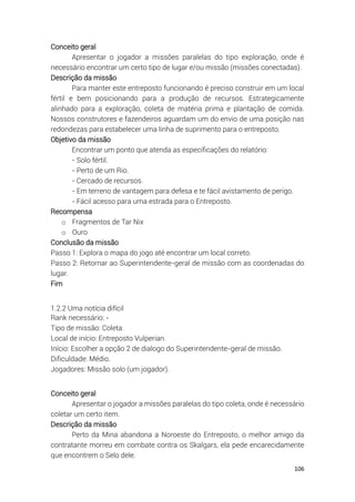 106
Conceito geral
Apresentar o jogador a missões paralelas do tipo exploração, onde é
necessário encontrar um certo tipo de lugar e/ou missão (missões conectadas).
Descrição da missão
Para manter este entreposto funcionando é preciso construir em um local
fértil e bem posicionando para a produção de recursos. Estrategicamente
alinhado para a exploração, coleta de matéria prima e plantação de comida.
Nossos construtores e fazendeiros aguardam um do envio de uma posição nas
redondezas para estabelecer uma linha de suprimento para o entreposto.
Objetivo da missão
Encontrar um ponto que atenda as especificações do relatório:
- Solo fértil.
- Perto de um Rio.
- Cercado de recursos.
- Em terreno de vantagem para defesa e te fácil avistamento de perigo.
- Fácil acesso para uma estrada para o Entreposto.
Recompensa
o Fragmentos de Tar Nix
o Ouro
Conclusão da missão
Passo 1: Explora o mapa do jogo até encontrar um local correto.
Passo 2: Retornar ao Superintendente-geral de missão com as coordenadas do
lugar.
Fim
1.2.2 Uma notícia difícil
Rank necessário: -
Tipo de missão: Coleta.
Local de início: Entreposto Vulperian.
Início: Escolher a opção 2 de dialogo do Superintendente-geral de missão.
Dificuldade: Médio.
Jogadores: Missão solo (um jogador).
Conceito geral
Apresentar o jogador a missões paralelas do tipo coleta, onde é necessário
coletar um certo item.
Descrição da missão
Perto da Mina abandona a Noroeste do Entreposto, o melhor amigo da
contratante morreu em combate contra os Skalgars, ela pede encarecidamente
que encontrem o Selo dele.
 