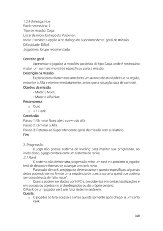 108
1.2.4 Ameaça: Nue
Rank necessário: 2
Tipo de missão: Caça.
Local de início: Entreposto Vulperian.
Início: Escolher a opção 4 de dialogo do Superintendente-geral de missão.
Dificuldade: Difícil.
Jogadores: Grupo recomendado.
Conceito geral
Apresentar o jogador a missões paralelas do tipo Caça, onde é necessário
matar um ou mais monstros específicos para a missão.
Descrição da missão
Exploradores relatam nos arredores um avanço de atividade Nue na região,
encontre o Alfa e elimine imediatamente, antes que a situação saia de controle.
Objetivo da missão
- Matar 5 Nues.
- Matar o Alfa Nue.
Recompensa
o Ouro
o + 1 Rank
Conclusão
Passo 1: Eliminar Nues até o spawn do alfa
Passo 2: Eliminar o Alfa.
Passo 3: Retorna ao Superintendente-geral de missão com o relatório.
Fim
2. Progressão
O jogo não possui sistema de leveling para manter sua progressão, ao
invés disso, o jogo contará com um sistema de ranks.
2.1 Rank
O sistema não demonstra progressão entre um rank e o próximo, o jogador
terá de descobrir formas de alcançar um rank novo.
Para subir de rank, um jogador deverá cumprir quests específicas, algumas
delas podendo ser no fim de uma sequência de quests ou uma quest que poderia
ser considerada de “alto risco”.
Quests podem ser dadas por NPC's, descobertas em certas localizações e
em corpos ou objetos no chão/dropados ou do próprio cenário.
O Rank de um jogador será um fator determinante em:
Quests:
o O jogador só terá acesso a certas quests somente após chegar a um certo
rank.
 