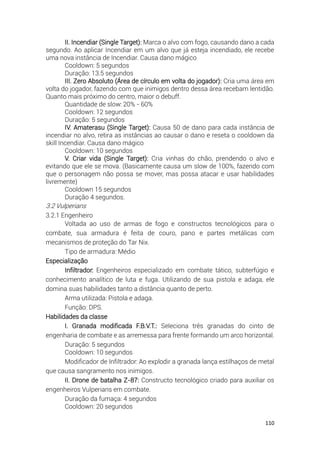 110
II. Incendiar (Single Target): Marca o alvo com fogo, causando dano a cada
segundo. Ao aplicar Incendiar em um alvo que já esteja incendiado, ele recebe
uma nova instância de Incendiar. Causa dano mágico
Cooldown: 5 segundos
Duração: 13.5 segundos
III. Zero Absoluto (Área de círculo em volta do jogador): Cria uma área em
volta do jogador, fazendo com que inimigos dentro dessa área recebam lentidão.
Quanto mais próximo do centro, maior o debuff.
Quantidade de slow: 20% - 60%
Cooldown: 12 segundos
Duração: 5 segundos
IV. Amaterasu (Single Target): Causa 50 de dano para cada instância de
incendiar no alvo, retira as instâncias ao causar o dano e reseta o cooldown da
skill Incendiar. Causa dano mágico
Cooldown: 10 segundos
V. Criar vida (Single Target): Cria vinhas do chão, prendendo o alvo e
evitando que ele se mova. (Basicamente causa um slow de 100%, fazendo com
que o personagem não possa se mover, mas possa atacar e usar habilidades
livremente)
Cooldown 15 segundos
Duração 4 segundos.
3.2 Vulperians
3.2.1 Engenheiro
Voltada ao uso de armas de fogo e constructos tecnológicos para o
combate, sua armadura é feita de couro, pano e partes metálicas com
mecanismos de proteção do Tar Nix.
Tipo de armadura: Médio
Especialização
Infiltrador: Engenheiros especializado em combate tático, subterfúgio e
conhecimento analítico de luta e fuga. Utilizando de sua pistola e adaga, ele
domina suas habilidades tanto a distância quanto de perto.
Arma utilizada: Pistola e adaga.
Função: DPS.
Habilidades da classe
I. Granada modificada F.B.V.T.: Seleciona três granadas do cinto de
engenharia de combate e as arremessa para frente formando um arco horizontal.
Duração: 5 segundos
Cooldown: 10 segundos
Modificador de Infiltrador: Ao explodir a granada lança estilhaços de metal
que causa sangramento nos inimigos.
II. Drone de batalha Z-87: Constructo tecnológico criado para auxiliar os
engenheiros Vulperians em combate.
Duração da fumaça: 4 segundos
Cooldown: 20 segundos
 