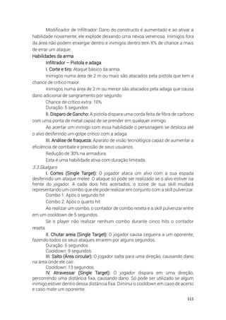 111
Modificador de Infiltrador: Dano do constructo é aumentado e ao ativar a
habilidade novamente, ele explode deixando uma névoa venenosa. Inimigos fora
da área não podem enxergar dentro e inimigos dentro tem X% de chance a mais
de errar um ataque.
Habilidades da arma
Infiltrador – Pistola e adaga
I. Corte e tiro: Ataque básico da arma.
Inimigos numa área de 2 m ou mais são atacados pela pistola que tem a
chance de crítico maior.
Inimigos numa área de 2 m ou menor são atacados pela adaga que causa
dano adicional de sangramento por segundo.
Chance de crítico extra: 10%
Duração: 5 segundos
II. Disparo de Gancho: A pistola dispara uma corda feita de fibra de carbono
com uma ponta de metal capaz de se prender em qualquer inimigo.
Ao acertar um inimigo com essa habilidade o personagem se desloca até
o alvo desferindo um golpe critico com a adaga.
III. Análise de fraqueza: Aparato de visão tecnológica capaz de aumentar a
eficiência de combate e precisão de seus usuários.
Redução de 30% na armadura.
Esta é uma habilidade ativa com duração limitada.
3.3 Skalgars
I. Cortes (Single Target): O jogador ataca um alvo com a sua espada
desferindo um ataque melee. O ataque só pode ser realizado se o alvo estiver na
frente do jogador. A cada dois hits acertados, o ícone de sua skill mudará
representando um combo que ele pode realizar em conjunto com a skill pulverizar.
Combo 1: Após o segundo hit
Combo 2: Após o quarto hit
Ao realizar um combo, o contador de combo reseta e a skill pulverizar entre
em um cooldown de 5 segundos.
Se o player não realizar nenhum combo durante cinco hits o contador
reseta.
II. Chutar areia (Single Target): O jogador causa cegueira a um oponente,
fazendo todos os seus ataques errarem por alguns segundos.
Duração: 5 segundos
Cooldown: 9 segundos.
III. Salto (Área circular): O jogador salta para uma direção, causando dano
na área onde ele cair.
Cooldown: 13 segundos.
IV. Atravessar (Single Target): O jogador dispara em uma direção,
percorrendo uma distância fixa, causando dano. Só pode ser utilizado se algum
inimigo estiver dentro dessa distância fixa. Diminui o cooldown em caso de acerto
e caso mate um oponente.
 
