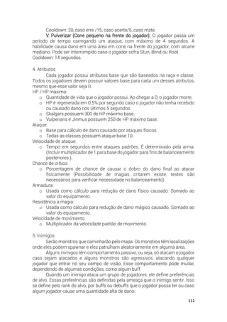 112
Cooldown: 20, caso erre /15, caso acerte/5, caso mate.
V. Pulverizar (Cone pequeno na frente do jogador): O jogador passa um
período de tempo carregando um ataque, com máximo de 4 segundos. A
habilidade causa dano em uma área em cone na frente do jogador, com alcane
mediano. Pode ser interrompido caso o jogador sofra Stun, Blind ou Root.
Cooldown: 14 segundos.
4. Atributos
Cada jogador possui atributos base que são baseados na raça e classe.
Todos os jogadores devem possuir valores base para cada um desses atributos,
mesmo que esse valor seja 0.
HP / HP máximo:
o Quantidade de vida que o jogador possui. Ao chegar a 0, o jogador morre.
o HP é regenerada em 0.5% por segundo caso o jogador não tenha recebido
ou causado dano nos últimos 5 segundos.
o Skalgars possuem 300 de HP máximo base.
o Vulperians e Jinmus possuem 250 de HP máximo base.
Ataque:
o Base para cálculo de dano causado por ataques físicos.
o Todas as classes possuem ataque base 10.
Velocidade de ataque:
o Tempo em segundos entre ataques padrões. É determinado pela arma.
(Incluir multiplicador de 1 para base do jogador para fins de balanceamento
posteriores.).
Chance de crítico:
o Porcentagem de chance de causar o dobro do dano final ao atacar
fisicamente (Possibilidade de magias critarem existe, testes são
necessários para verificar necessidade no balanceamento).
Armadura:
o Usada como cálculo para redução de dano físico causado. Somado ao
valor do equipamento.
Resistência a magia:
o Usada como cálculo para redução de dano mágico causado. Somado ao
valor do equipamento.
Velocidade de movimento:
o Multiplicador da velocidade padrão de movimento.
5. Inimigos
Serão monstros que caminharão pelo mapa. Os monstros têm localizações
onde eles podem spawnar e eles patrulham aleatoriamente em alguma área.
Alguns inimigos têm comportamento passivo, ou seja, só atacam o jogador
caso sejam atacados e alguns monstros são agressivos, atacando qualquer
jogador que entrar no seu campo de visão. Esse comportamento pode mudar,
dependendo de algumas condições, como algum buff.
Quando um inimigo ataca um grupo de jogadores, ele define preferências
de alvo. Essas preferências são definidas pela ameaça que o inimigo sentir. Isso
se define pelo rank do alvo, por buffs ou debuffs que o jogador possa ter ou caso
algum jogador cause uma quantidade alta de dano.
 