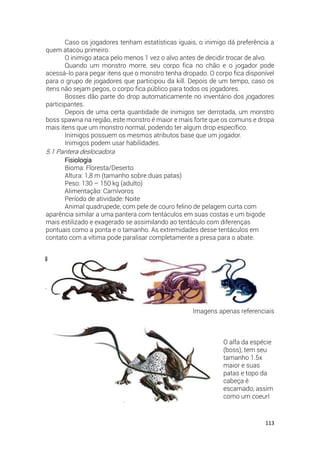 113
Caso os jogadores tenham estatísticas iguais, o inimigo dá preferência a
quem atacou primeiro.
O inimigo ataca pelo menos 1 vez o alvo antes de decidir trocar de alvo.
Quando um monstro morre, seu corpo fica no chão e o jogador pode
acessá-lo para pegar itens que o monstro tenha dropado. O corpo fica disponível
para o grupo de jogadores que participou da kill. Depois de um tempo, caso os
itens não sejam pegos, o corpo fica público para todos os jogadores.
Bosses dão parte do drop automaticamente no inventário dos jogadores
participantes.
Depois de uma certa quantidade de inimigos ser derrotada, um monstro
boss spawna na região, este monstro é maior e mais forte que os comuns e dropa
mais itens que um monstro normal, podendo ter algum drop específico.
Inimigos possuem os mesmos atributos base que um jogador.
Inimigos podem usar habilidades.
5.1 Pantera deslocadora
Fisiologia
Bioma: Floresta/Deserto
Altura: 1,8 m (tamanho sobre duas patas)
Peso: 130 – 150 kg (adulto)
Alimentação: Carnívoros
Período de atividade: Noite
Animal quadrupede, com pele de couro felino de pelagem curta com
aparência similar a uma pantera com tentáculos em suas costas e um bigode
mais estilizado e exagerado se assimilando ao tentáculo com diferenças
pontuais como a ponta e o tamanho. As extremidades desse tentáculos em
contato com a vítima pode paralisar completamente a presa para o abate.
Imagens apenas referenciais
O alfa da espécie
(boss), tem seu
tamanho 1.5x
maior e suas
patas e topo da
cabeça é
escamado, assim
como um coeurl
 