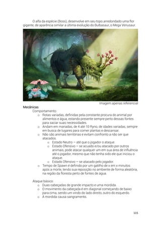 115
O alfa da espécie (Boss), desenvolve em seu topo arredondado uma flor
gigante, de aparência similar a última evolução do Bulbasaur, o Mega Venusaur.
Imagem apenas referencial
Mecânicas
Comportamento:
o Rotas variadas, definidas pela constante procura do animal por
alimentos e água, estando presente sempre perto dessas fontes
para saciar suas necessidades.
o Andam em manadas, de 4 até 10 Ryno, de idades variadas, sempre
em busca de lugares para comer plantas e descansar.
o Não são animais territórias e evitam confronto a não ser que
atacados.
o Estado Neutro – até que o jogador o ataque.
o Estado Ofensivo – se acuado e/ou atacado por outros
animais, pode atacar qualquer um em sua área de influência
até o jogador, mesmo que não tenha sido ele que iniciou o
ataque.
o Estado Ofensivo – se atacado pelo jogador.
o Tempo de Spawn é definido por um gatilho de x em x minutos
após a morte, tendo sua reposição no ambiente de forma aleatória,
na região da floresta perto de fontes de água.
Ataque básico:
o Duas cabeçadas de grande impacto e uma mordida.
o O movimento da cabeçada é em diagonal começando de baixo
para cima, sendo um vindo do lado direito, outro do esquerdo.
o A mordida causa sangramento.
 