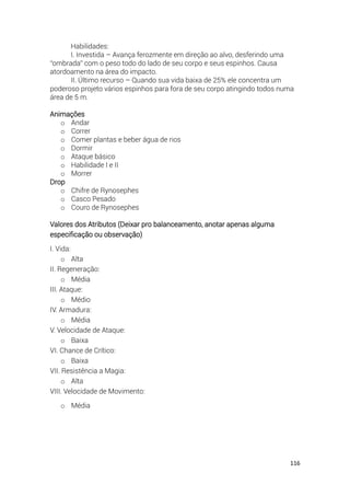 116
Habilidades:
I. Investida – Avança ferozmente em direção ao alvo, desferindo uma
“ombrada” com o peso todo do lado de seu corpo e seus espinhos. Causa
atordoamento na área do impacto.
II. Último recurso – Quando sua vida baixa de 25% ele concentra um
poderoso projeto vários espinhos para fora de seu corpo atingindo todos numa
área de 5 m.
Animações
o Andar
o Correr
o Comer plantas e beber água de rios
o Dormir
o Ataque básico
o Habilidade I e II
o Morrer
Drop
o Chifre de Rynosephes
o Casco Pesado
o Couro de Rynosephes
Valores dos Atributos (Deixar pro balanceamento, anotar apenas alguma
especificação ou observação)
I. Vida:
o Alta
II. Regeneração:
o Média
III. Ataque:
o Médio
IV. Armadura:
o Média
V. Velocidade de Ataque:
o Baixa
VI. Chance de Crítico:
o Baixa
VII. Resistência a Magia:
o Alta
VIII. Velocidade de Movimento:
o Média
 