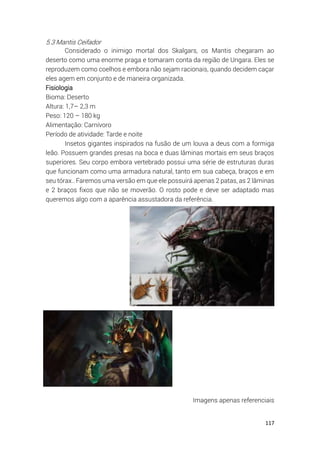 117
5.3 Mantis Ceifador
Considerado o inimigo mortal dos Skalgars, os Mantis chegaram ao
deserto como uma enorme praga e tomaram conta da região de Ungara. Eles se
reproduzem como coelhos e embora não sejam racionais, quando decidem caçar
eles agem em conjunto e de maneira organizada.
Fisiologia
Bioma: Deserto
Altura: 1,7– 2,3 m
Peso: 120 – 180 kg
Alimentação: Carnívoro
Período de atividade: Tarde e noite
Insetos gigantes inspirados na fusão de um louva a deus com a formiga
leão. Possuem grandes presas na boca e duas lâminas mortais em seus braços
superiores. Seu corpo embora vertebrado possui uma série de estruturas duras
que funcionam como uma armadura natural, tanto em sua cabeça, braços e em
seu tórax.. Faremos uma versão em que ele possuirá apenas 2 patas, as 2 lâminas
e 2 braços fixos que não se moverão. O rosto pode e deve ser adaptado mas
queremos algo com a aparência assustadora da referência.
Imagens apenas referenciais
 