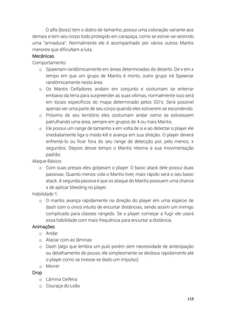 118
O alfa (boss) tem o dobro de tamanho, possui uma coloração variante aos
demais e tem seu corpo todo protegido em carapaça, como se estive-se vestindo
uma “armadura”. Normalmente ele é acompanhado por vários outros Mantis
menores que dificultam a luta.
Mecânicas
Comportamento:
o Spawnam randômicamente em áreas determinadas do deserto. De x em x
tempo em que um grupo de Mantis é morto, outro grupo irá Spawnar
randômicamente nesta área.
o Os Mantis Ceifadores andam em conjunto e costumam se enterrar
embaixo da terra para surpreender as suas vítimas, normalmente isso será
em locais específicos do mapa determinado pelos GD’s. Será possível
apenas ver uma parte de seu corpo quando eles estiverem se escondendo.
o Próximo de seu território eles costumam andar como se estivessem
patrulhando uma área, sempre em grupos de 4 ou mais Mantis.
o Ele possui um range de tamanho x em volta de si e ao detectar o player ele
imediatamente liga o modo kill e avança em sua direção. O player deverá
enfrentá-lo ou ficar fora do seu range de detecção por, pelo menos, x
segundos. Depois desse tempo o Mantis retorna a sua movimentação
padrão.
Ataque Básico:
o Com suas presas eles golpeiam o player. O basic atack dele possui duas
passivas. Quanto menos vida o Mantis tiver, mais rápido será o seu basic
atack. A segunda passiva é que os ataque do Mantis possuem uma chance
x de aplicar bleeding no player.
Habilidade 1:
o O mantis avança rapidamente na direção do player em uma espécie de
dash com o único intuito de encurtar distâncias, sendo assim um inimigo
complicado para classes rangeds. Se o player começar a fugir ele usará
essa habilidade com mais frequência para encurtar a distância.
Animações
o Andar
o Atacar com as lâminas
o Dash (algo que lembra um pulo porém sem necessidade de antecipação
ou detalhamento do pouso, ele simplesmente se desloca rapidamente até
o player como se tivesse se dado um impulso)
o Morrer
Drop
o Lâmina Ceifeira
o Couraça do Leão
 
