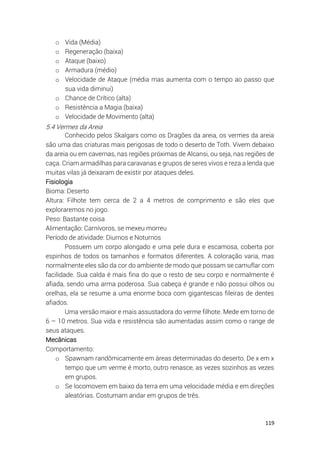 119
o Vida (Média)
o Regeneração (baixa)
o Ataque (baixo)
o Armadura (médio)
o Velocidade de Ataque (média mas aumenta com o tempo ao passo que
sua vida diminui)
o Chance de Crítico (alta)
o Resistência a Magia (baixa)
o Velocidade de Movimento (alta)
5.4 Vermes da Areia
Conhecido pelos Skalgars como os Dragões da areia, os vermes da areia
são uma das criaturas mais perigosas de todo o deserto de Toth. Vivem debaixo
da areia ou em cavernas, nas regiões próximas de Alcansi, ou seja, nas regiões de
caça. Criam armadilhas para caravanas e grupos de seres vivos e reza a lenda que
muitas vilas já deixaram de existir por ataques deles.
Fisiologia
Bioma: Deserto
Altura: Filhote tem cerca de 2 a 4 metros de comprimento e são eles que
exploraremos no jogo.
Peso: Bastante coisa
Alimentação: Carnívoros, se mexeu morreu
Período de atividade: Diurnos e Noturnos
Possuem um corpo alongado e uma pele dura e escamosa, coberta por
espinhos de todos os tamanhos e formatos diferentes. A coloração varia, mas
normalmente eles são da cor do ambiente de modo que possam se camuflar com
facilidade. Sua calda é mais fina do que o resto de seu corpo e normalmente é
afiada, sendo uma arma poderosa. Sua cabeça é grande e não possui olhos ou
orelhas, ela se resume a uma enorme boca com gigantescas fileiras de dentes
afiados.
Uma versão maior e mais assustadora do verme filhote. Mede em torno de
6 – 10 metros. Sua vida e resistência são aumentadas assim como o range de
seus ataques.
Mecânicas
Comportamento:
o Spawnam randômicamente em áreas determinadas do deserto. De x em x
tempo que um verme é morto, outro renasce, as vezes sozinhos as vezes
em grupos.
o Se locomovem em baixo da terra em uma velocidade média e em direções
aleatórias. Costumam andar em grupos de três.
 