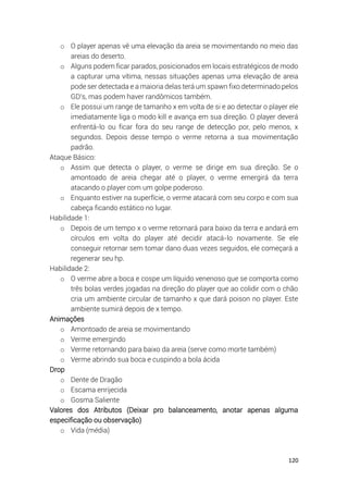 120
o O player apenas vê uma elevação da areia se movimentando no meio das
areias do deserto.
o Alguns podem ficar parados, posicionados em locais estratégicos de modo
a capturar uma vítima, nessas situações apenas uma elevação de areia
pode ser detectada e a maioria delas terá um spawn fixo determinado pelos
GD’s, mas podem haver randômicos também.
o Ele possui um range de tamanho x em volta de si e ao detectar o player ele
imediatamente liga o modo kill e avança em sua direção. O player deverá
enfrentá-lo ou ficar fora do seu range de detecção por, pelo menos, x
segundos. Depois desse tempo o verme retorna a sua movimentação
padrão.
Ataque Básico:
o Assim que detecta o player, o verme se dirige em sua direção. Se o
amontoado de areia chegar até o player, o verme emergirá da terra
atacando o player com um golpe poderoso.
o Enquanto estiver na superfície, o verme atacará com seu corpo e com sua
cabeça ficando estático no lugar.
Habilidade 1:
o Depois de um tempo x o verme retornará para baixo da terra e andará em
círculos em volta do player até decidir atacá-lo novamente. Se ele
conseguir retornar sem tomar dano duas vezes seguidos, ele começará a
regenerar seu hp.
Habilidade 2:
o O verme abre a boca e cospe um líquido venenoso que se comporta como
três bolas verdes jogadas na direção do player que ao colidir com o chão
cria um ambiente circular de tamanho x que dará poison no player. Este
ambiente sumirá depois de x tempo.
Animações
o Amontoado de areia se movimentando
o Verme emergindo
o Verme retornando para baixo da areia (serve como morte também)
o Verme abrindo sua boca e cuspindo a bola ácida
Drop
o Dente de Dragão
o Escama enrijecida
o Gosma Saliente
Valores dos Atributos (Deixar pro balanceamento, anotar apenas alguma
especificação ou observação)
o Vida (média)
 