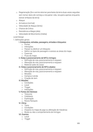 121
o Regeneração (Se o verme retornar para baixo da terra duas vezes seguidas
sem tomar dano ele começa a recuperar vida, recupera apenas enquanto
estiver embaixo da terra)
o Ataque
o Armadura (normal)
o Velocidade de Ataque (lento)
o Chance de Crítico
o Resistência a Magia (alta)
o Velocidade de Movimento (média)
Level Design
1. Definições gerais
I. Entrepostos, estradas, passagens, entradas e bloqueios:
o Portas
o Interações
o Passar ou destruir um bloqueio
o Definir os tipos de passagem e acesso as áreas do mapa
o Cavernas
o Fluxo do mapa
II. Rotas e posicionamento de NPCs inimigos:
o Definição de rota, posicionamento e respawn
o Alteração de rota, posicionamento e respawn
o Material caído do corpo
III. Rotas e posicionamento de NPCs aliados:
o Definição de rota, posicionamento e respawn
o Alteração de rota, posicionamento e respawn
o Missões
o Compra e venda
o Criação de item
IV. Missões:
o Condições
o Local
o Trigger
o Interações
V. Pontos de interesse:
o Tesouros
o Coletáveis
o Exploração
o Novos Ranques
VI. Clima:
o Tipos
o Condições
o Impacto no mapa do jogo ou alteração de mecânica
o Muda ou não o comportamento de inimigos
VII. Eventos:
o Local
o Trigger
 