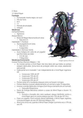123
3. Boss
3.1 Mind Flayer
Fisiologia
o Humanoide, manto negro, cor azul
o Pés da Torre
o 8 m
o 1 t
o Período de atividade
o Integral
Mecânicas
Comportamento:
o Agressivo
Ataque Básico:
o Bolas de Magia Necromante em área
◦ Raio de 6 m
Habilidade 1: Paralisar.
o Stuna jogadores em área.
◦ Raio de 6 m
◦ 5 segundos
Habilidade 2: Dominar mente.
o Aura maligna em volta de um jogador
que fere todos ao redor.
◦ 3 m de raio
◦ 7 Segundos
Mecânicas Enviroments
Invocar Portais (Número Mágico = 10):
o Ao invocar portais o mind flayer não leva dano até que todos os portais
estejam destruídos. [Uma Aura de proteção cobre seu corpo, abastecido
pelo portal].
o Cada portal só é invocado 1 vez independente de o mind flayer regenerar
HP.
o Invoca aos 100% de HP
o Invoca aos 75% de HP
o Invoca aos 50% de HP
o Invoca aos 25% de HP
o Portais terão HP e receberão ataques como se fossem inimigos.
o Portais Abertos invocam aleatoriamente um animal a cada 10 segundos.
o Invocar a versão Alpha dos inimigos (Com força e tamanho de um normal).
o Execução Responsiva
o Raios de Energia Necrótica cobrem o corpo do Mind Flayer e duram 15
Segundos.
o Durante a duração dos raios qualquer ataque desferido contra o
mind flayer gera um contra ataque que tem 75% de dar HIT KILL.
o Caso um jogador morra através dessa habilidade, o Mind Flayer regenera
uma porcentagem do seu HP. (Número Mágico, 5%).
o Ativa uma única vez, quando o Mind Flayer chegar a primeira vez a 10% do
seu HP.
Imagem apenas referencial
 
