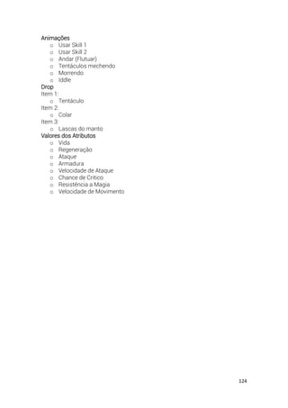 124
Animações
o Usar Skill 1
o Usar Skill 2
o Andar (Flutuar)
o Tentáculos mechendo
o Morrendo
o Iddle
Drop
Item 1:
o Tentáculo
Item 2:
o Colar
Item 3:
o Lascas do manto
Valores dos Atributos
o Vida
o Regeneração
o Ataque
o Armadura
o Velocidade de Ataque
o Chance de Critico
o Resistência a Magia
o Velocidade de Movimento
 