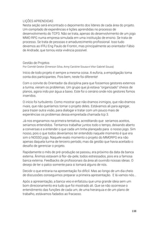 138
LIÇÕES APRENDIDAS
Nesta seção será encontrado o depoimento dos líderes de cada área do projeto.
Um compilado de experiências e lições aprendidas no processo de
desenvolvimento do TCP3. Não se trata, apenas do desenvolvimento de um jogo
MMO RPG numa empresa simulada em uma instituição de ensino. Se trata de
processo. Se trata de pessoas e amadurecimento profissional. Isso tudo
devemos ao IFRJ Eng Paulo de Frontin, mas principalmente ao orientador Fábio
de Andrade, que tornou esta vivência possível.
Gestão de Projetos
Por Comitê Gestor (Emerson Silva, Anny Caroline Sousa e Vitor Gabriel Souza)
Início de todo projeto é sempre a mesma coisa. A euforia, a empolgação toma
conta dos participantes. Pois bem, neste foi diferente!
Com o convite do Orientador da disciplina para que fossemos gestores externos
a turma, vieram os problemas. Um grupo que já estava “organizado” cheios de
planos, agora indo por água a baixo. Este foi o cenário onde nós gestores fomos
inseridos.
O início foi turbulento. Como mostrar que não éramos inimigos, que não éramos
rivais, que não queríamos tomar o projeto deles. Estávamos ali para agregar,
para trazer outra visão, para dialogar e tratar com um pouco mais de
experiências os problemas dessa empreitada chamada tcp 3.
Já nos enganamos na primeira tentativa, acreditando que seriamos aceitos,
seriamos entendidos. Tentamos trabalhar juntos todo o tempo, deixando aberto
a conversas e a entender o que cada um tinha planejado para o nosso jogo. Sim
nosso, pois o que todos deveríamos ter entendido naquele momento é que era
sim o NOSSO jogo. Naquele exato momento o projeto do MMORPG era não
apenas daquela turma de terceiro período, mas da gestão que havia aceitado o
desafio de gerenciar o projeto.
Rapidamente o mês de pré-produção se passou, era próximo da data da banca
externa. Ânimos estavam à flor-da-pele, todos estressados, pois era a famosa
banca externa. Feedbacks de profissionais da área ali ouvindo nossas ideias. O
desejo de ter o palco somente para si tomará alguns de nós.
Decidir o que entraria na apresentação foi difícil. Mas ao longo de um dia cheio
de discussões conseguimos preparar a primeira apresentação. E lá vamos nós...
Após a apresentação, a banca veio e enfatizou que uma grande ideia sem um
bom direcionamento era tudo que foi mostrado ali. Que se não ocorresse o
entendimento das funções de cada um, de uma hierarquia e de um plano de
trabalho, estávamos fadados ao fracasso.
 