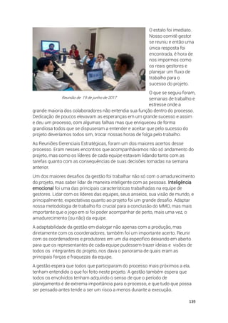 139
O estalo foi imediato.
Nosso comitê gestor
se reuniu e então uma
única resposta foi
encontrada, é hora de
nos impormos como
os reais gestores e
planejar um fluxo de
trabalho para o
sucesso do projeto.
O que se seguiu foram,
semanas de trabalho e
estresse onde a
grande maioria dos colaboradores não entendia sua função dentro do processo.
Dedicação de poucos elevavam as esperanças em um grande sucesso e assim
e deu um processo, com algumas falhas mas que enriqueceu de forma
grandiosa todos que se dispuseram a entender e aceitar que pelo sucesso do
projeto deveríamos todos sim, trocar nossas horas de folga pelo trabalho.
As Reuniões Gerenciais Estratégicas, foram um dos maiores acertos desse
processo. Eram nesses encontros que acompanhávamos não só andamento do
projeto, mas como os líderes de cada equipe estavam lidando tanto com as
tarefas quanto com as consequências de suas decisões tomadas na semana
anterior.
Um dos maiores desafios da gestão foi trabalhar não só com o amadurecimento
do projeto, mas saber lidar de maneira inteligente com as pessoas. Inteligência
emocional foi uma das principais características trabalhadas na equipe de
gestores. Lidar com os líderes das equipes, seus anseios, sua visão de mundo, e
principalmente, expectativas quanto ao projeto foi um grande desafio. Adaptar
nossa metodologia de trabalho foi crucial para a conclusão do MMO, mas mais
importante que o jogo em si foi poder acompanhar de perto, mais uma vez, o
amadurecimento (ou não) da equipe.
A adaptabilidade da gestão em dialogar não apenas com a produção, mas
diretamente com os coordenadores, também foi um importante acerto. Reunir
com os coordenadores e produtores em um dia específico deixando em aberto
para que os representantes de cada equipe pudessem trazer ideias e visões de
todos os integrantes do projeto, nos dava o panorama de quais eram as
principais forças e fraquezas da equipe.
A gestão espera que todos que participaram do processo mais próximos a ela,
tenham entendido o que foi feito neste projeto. A gestão também espera que
todos os envolvidos tenham adquirido o senso de que o período de
planejamento é de extrema importância para o processo, e que tudo que possa
ser pensado antes tende a ser um risco a menos durante a execução.
Reunião de 19 de junho de 2017
 