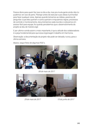 140
Parece óbvio para quem faz isso no dia a dia, mas pra muita gente ainda não é e
pudemos ver isso de perto. Planejar antes de executar suas ideias é primordial
para fazer qualquer coisa. Apenas quando tomamos as rédeas, paramos de
perguntar o que eles queriam e como queriam e impusemos regras, processos
de controle e monitoramento, documentamos cada reunião e colocamos em
acesso fácil para equipe, foi quando percebemos que o desenvolvimento do
projeto se deu de maneira ágil.
E por ultimo e ainda assim o mais importante, é que a atitude dos colaboradores
é a peça fundamental para que essa engrenagem trabalhe em Harmonia.
Observação: a documentação do projeto não pode ser deixada, nunca, para a
última semana.
Abaixo, segue fotos de algumas RGE’s.
08 de maio de 2017
29 de maio de 2017 15 de junho de 2017
 