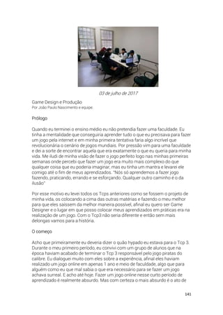 141
03 de julho de 2017
Game Design e Produção
Por João Paulo Nascimento e equipe.
Prólogo
Quando eu terminei o ensino médio eu não pretendia fazer uma faculdade. Eu
tinha a mentalidade que conseguiria aprender tudo o que eu precisava para fazer
um jogo pela internet e em minha primeira tentativa faria algo incrível que
revolucionária o cenário de jogos mundiais. Por pressão vim para uma faculdade
e dei a sorte de encontrar aquela que era exatamente o que eu queria para minha
vida. Me iludi de minha visão de fazer o jogo perfeito logo nas minhas primeiras
semanas onde percebi que fazer um jogo era muito mais complexo do que
qualquer coisa que eu poderia imaginar, mas eu tinha um mantra e levarei ele
comigo até o fim de meus aprendizados. “Nós só aprendemos a fazer jogo
fazendo, praticando, errando e se esforçando. Qualquer outro caminho é o da
ilusão”
Por esse motivo eu levei todos os Tcps anteriores como se fossem o projeto de
minha vida, os colocando a cima das outras matérias e fazendo o meu melhor
para que eles saíssem da melhor maneira possível, afinal eu quero ser Game
Designer e o lugar em que posso colocar meus aprendizados em práticas era na
realização de um jogo. Com o Tcp3 não seria diferente e então sem mais
delongas vamos para a história.
O começo
Acho que primeiramente eu deveria dizer o quão hypado eu estava para o Tcp 3.
Durante o meu primeiro período, eu convivi com um grupo de alunos que na
época haviam acabado de terminar o Tcp 3 responsável pelo jogo piratas do
calibre. Eu dialoguei muito com eles sobre a experiência, afinal eles haviam
realizado um jogo online em apenas 1 ano e meio de faculdade, algo que para
alguém como eu que mal sabia o que era necessário para se fazer um jogo
achava surreal. E acho até hoje. Fazer um jogo online nesse curto período de
aprendizado é realmente absurdo. Mas com certeza o mais absurdo é o ato de
 