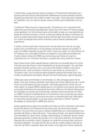 143
E então hehe, o jogo dos plot twists começam. Primeiramente descobrimos a
presença de dois alunos extremamente habilidosos do sexto período conosco,
aqueles que já haviam ido na BGS vender o seu jogo. Temia que eles roubassem
os holofotes, mas, ao mesmo tempo, estava ansioso para trabalhador com os
dois.
O professor Fábio anuncia o segundo plot. Contaríamos com a ajuda de três
veteranos que já haviam passado pelo Tcp3 e que iriam atuar em nosso projeto
como gestores. Um clima tenso havia se formado na sala e um pensamento de
perda de controle começou a tomar a conta da cabeça de alguns indivíduos da
turma, eu particularmente estava ansioso demais pelo tema para me preocupar.
Em minha concepção eles seriam mentores que já haviam passado pela
experiência.
E então o terceiro plot twist. Esse ano em vez de fazermos mais de um jogo
online como normalmente, a turma estaria reunida em apenas um projeto. O
jogo? Um MMO inspirado no jogo RF online. Fique sem ação. Um dia anterior em
um dialogo com uma galera havíamos chegado a conclusão que poderia ser
muitas coisas menos um MMO, que seria loucura se fosse um, que era
impossível ser um. Pois bem lá estava, o projeto dos meus próximos meses.
Duas frases foram ditas naquele dia por veteranos e eu guardei elas em minha
memória pois elas foram muito importantes ao longo do projeto; “Se você falar
durante o projeto que fez o seu e os outros não fizeram o deles e isso não é
problema seu, você cometerá o mesmo erro que todos os outros tcp3” e
“Durante o meu Tcp a função de game designer parecia terminada e por isso
muitos se afastaram do projeto. Sempre há mais tarefa para o game designer.”
Voltei para casa caminhando e conversando. Eu não conseguia parar de ter
ideias. Uma das minhas memórias mais felizes de minha infância era de ir na lan
house na sexta depois da aula e passar o dia todo jogando Mu online com os
mais velhos. Eu joguei MMO’s desde que eu me entendo como gente, eles foram
uma parte extremamente importante da minha infância e foi através dele que eu
fiz amizades que duram até o dia de hoje. Quantas vezes não pensei em fazer
um MMO mas parei imediatamente no momento em que eu percebi que aquilo
seria impossível, que eu nunca teria recursos ou pessoas para isso. Mas agora
eu tinha essa oportunidade. Eu já não queria mais fazer o melhor Tcp3 da
faculdade, eu queria fazer o MMO dos sonhos.
Ainda naquele dia eu pedi uma reunião com todos os Gd’s e ficamos o dia inteiro
discutindo ideias num braimstorming sinistro que não terminava de jeito
nenhum. Era a primeira vez que eu estava trabalhando com várias pessoas com
opiniões tão fortes e ideias tão boas. Tudo estava fluindo, nos desentendíamos e
nos entendiamos, ideias eram usadas e descartadas. Eu descobri que ter várias
pessoas opinando na ideia não era tão ruim, muito pelo contrário, era divertido.
Naquele dia eu percebi o óbvio: Qualquer um pode ter uma boa ideia, sendo ou
não game designer. A função do GD não é a de ter a ideia e depois executá-la,
mas sim de filtrar e expandir ideias de modo a criar algo com várias essências
 