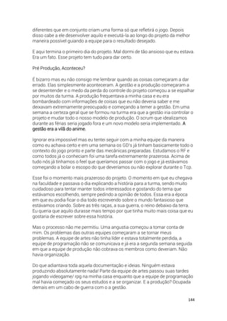 144
diferentes que em conjunto criam uma forma só que refletirá o jogo. Depois
disso cabe a ele desenvolver aquilo e executá-la ao longo do projeto da melhor
maneira possível guiando a equipe para o resultado desejado.
E aqui termina o primeiro dia do projeto. Mal dormi de tão ansioso que eu estava.
Era um fato. Esse projeto tem tudo para dar certo.
Pré Produção, Aconteceu?
É bizarro mas eu não consigo me lembrar quando as coisas começaram a dar
errado. Elas simplesmente aconteceram. A gestão e a produção começaram a
se desentender e o medo da perda do controle do projeto começou a se espalhar
por muitos da turma. A produção frequentava a minha casa e eu era
bombardeado com informações de coisas que eu não deveria saber e me
deixavam extremamente preocupado e começando a temer a gestão. Em uma
semana a certeza geral que se formou na turma era que a gestão iria controlar o
projeto e mudar todo o nosso modelo de produção. O scrum que idealizamos
durante as férias seria jogado fora e um novo modelo seria implementado. A
gestão era a vilã do anime.
Ignorar era impossível mas eu tentei seguir com a minha equipe da maneira
como eu achava certo e em uma semana os GD’s já tinham basicamente todo o
contexto do jogo pronto e parte das mecânicas preparadas. Estudamos o RF e
como todos já o conheciam foi uma tarefa extremamente prazerosa. Acima de
tudo nós já tínhamos o feel que queríamos passar com o jogo e já estávamos
começando a bolar o escopo do que deveríamos ou não explorar durante o Tcp.
Esse foi o momento mais prazeroso do projeto. O momento em que eu chegava
na faculdade e passava o dia explicando a história para a turma, sendo muito
cuidadoso para tentar manter todos interessados e gostando do tema que
estávamos escolhendo, sempre pedindo a opinião de todos. Essa era a época
em que eu podia ficar o dia todo escrevendo sobre o mundo fantasioso que
estávamos criando. Sobre as três raças, a sua guerra, o reino debaixo da terra.
Eu queria que aquilo durasse mais tempo por que tinha muito mais coisa que eu
gostaria de escrever sobre essa história.
Mas o processo não me permitiu. Uma angustia começou a tomar conta de
mim. Os problemas das outras equipes começaram a se tornar meus
problemas. A equipe de artes não tinha líder e estava totalmente perdida, a
equipe de programação não se comunicava e já era a segunda semana seguida
em que a equipe de produção não cobrava os membros como deveriam. Não
havia organização.
Do que adiantava toda aquela documentação e ideias. Ninguém estava
produzindo absolutamente nada! Parte da equipe de artes passou suas tardes
jogando videogame/ rpg na minha casa enquanto que a equipe de programação
mal havia começado os seus estudos e a se organizar. E a produção? Ocupada
demais em um cabo de guerra com o a gestão.
 