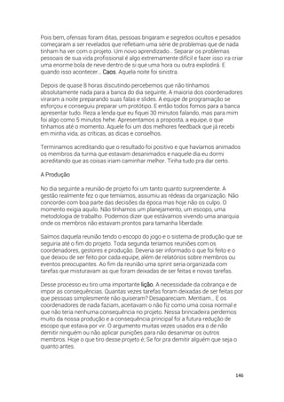 146
Pois bem, ofensas foram ditas, pessoas brigaram e segredos ocultos e pesados
começaram a ser revelados que refletiam uma série de problemas que de nada
tinham ha ver com o projeto. Um novo aprendizado… Separar os problemas
pessoais de sua vida profissional é algo extremamente difícil e fazer isso ira criar
uma enorme bola de neve dentro de si que uma hora ou outra explodirá. E
quando isso acontecer… Caos. Aquela noite foi sinistra.
Depois de quase 8 horas discutindo percebemos que não tínhamos
absolutamente nada para a banca do dia seguinte. A maioria dos coordenadores
viraram a noite preparando suas falas e slides. A equipe de programação se
esforçou e conseguiu preparar um protótipo. E então todos fomos para a banca
apresentar tudo. Reza a lenda que eu fiquei 30 minutos falando, mas para mim
foi algo como 5 minutos hehe. Apresentamos a proposta, a equipe, o que
tínhamos até o momento. Aquele foi um dos melhores feedback que já recebi
em minha vida, as críticas, as dicas e conselhos.
Terminamos acreditando que o resultado foi positivo e que havíamos animados
os membros da turma que estavam desanimados e naquele dia eu dormi
acreditando que as coisas iriam caminhar melhor. Tinha tudo pra dar certo.
A Produção
No dia seguinte a reunião de projeto foi um tanto quanto surpreendente. A
gestão realmente fez o que temíamos, assumiu as rédeas da organização. Não
concordei com boa parte das decisões da época mas hoje não os culpo. O
momento exigia aquilo. Não tínhamos um planejamento, um escopo, uma
metodologia de trabalho. Podemos dizer que estávamos vivendo uma anarquia
onde os membros não estavam prontos para tamanha liberdade.
Saímos daquela reunião tendo o escopo do jogo e o sistema de produção que se
seguiria até o fim do projeto. Toda segunda teríamos reuniões com os
coordenadores, gestores e produção. Deveria ser informado o que foi feito e o
que deixou de ser feito por cada equipe, além de relatórios sobre membros ou
eventos preocupantes. Ao fim da reunião uma sprint seria organizada com
tarefas que misturavam as que foram deixadas de ser feitas e novas tarefas.
Desse processo eu tiro uma importante lição. A necessidade da cobrança e de
impor as consequências. Quantas vezes tarefas foram deixadas de ser feitas por
que pessoas simplesmente não quiseram? Desapareciam. Mentiam… E os
coordenadores de nada faziam, aceitavam o não fiz como uma coisa normal e
que não teria nenhuma consequência no projeto. Nessa brincadeira perdemos
muito da nossa produção e a consequência principal foi a futura redução de
escopo que estava por vir. O argumento muitas vezes usados era o de não
demitir ninguém ou não aplicar punições para não desanimar os outros
membros. Hoje o que tiro desse projeto é; Se for pra demitir alguém que seja o
quanto antes.
 