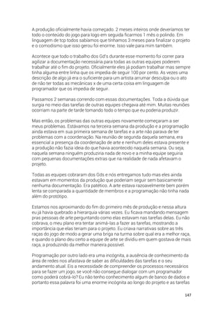 147
A produção oficialmente havia começado. 2 meses inteiros onde deveríamos ter
todo o conteúdo do jogo para logo em seguida ficarmos 1 mês o polindo. Em
linguagem de tcp todos sabíamos que tínhamos 3 meses para finalizar o projeto
e o comodismo que isso gerou foi enorme. Isso vale para mim também.
Acontece que todo o trabalho dos Gd’s durante esse momento foi correr para
agilizar a documentação necessária para todas as outras equipes poderem
trabalhar até o fim do projeto. Oficialmente eles já podiam trabalhar mas sempre
tinha alguma entre linha que os impedia de seguir 100 por cento. As vezes uma
descrição de algo já era o suficiente para um artista arrumar desculpa ou o ato
de não ter todas as mecânicas x de uma certa coisa em linguagem de
programador que os impedia de seguir.
Passamos 2 semanas correndo com essas documentações. Toda a dúvida que
surgia no meio das tarefas de outras equipes chegava até mim. Muitas reuniões
ocorriam na parte de tarde tomando todo o tempo que eu poderia produzir.
Mas então, os problemas das outras equipes novamente começaram a ser
meus problemas. Estávamos na terceira semana da produção e a programação
ainda estava em sua primeira semana de tarefas e a arte não parava de ter
problemas com a coordenação. Na reunião de segunda daquela semana, era
essencial a presença da coordenação de arte e nenhum deles estava presente e
a produção não fazia ideia do que havia acontecido naquela semana. Ou seja,
naquela semana ninguém produziria nada de novo e a minha equipe seguiria
com pequenas documentações extras que na realidade de nada afetavam o
projeto.
Todas as equipes cobraram dos Gds e nós entregamos tudo mas eles ainda
estavam em momentos da produção que poderiam seguir sem basicamente
nenhuma documentação. Era patético. A arte estava razoavelmente bem porém
lenta se comparada a quantidade de membros e a programação não tinha nada
além do protótipo.
Estamos nos aproximando do fim do primeiro mês de produção e nessa altura
eu já havia quebrado a hierarquia várias vezes. Eu ficava mandando mensagem
pras pessoas de arte perguntando como elas estavam nas tarefas delas. Eu não
cobrava, o meu plano era tentar animá-las a fazer as tarefas, mostrando a
importância que elas teriam para o projeto. Eu criava narrativas sobre as três
raças do jogo de modo a gerar uma briga na turma sobre qual era a melhor raça,
e quando o plano deu certo a equipe de arte se dividiu em quem gostava de mais
raça, a produzindo da melhor maneira possível.
Programação por outro lado era uma incógnita, a ausência de conhecimento da
área de redes nos afastava de saber as dificuldades das tarefas e o seu
andamento atual. Eis a necessidade de compreender os processos necessários
para se fazer um jogo, se você não consegue dialogar com um programador
como poderá cobrá-lo? Eu não tenho conhecimento algum de banco de dados e
portanto essa palavra foi uma enorme incógnita ao longo do projeto e as tarefas
 