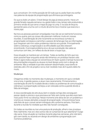 148
que a envolviam. Em minha posição de GD tudo que eu podia fazer era confiar
nas palavras da equipe de programação que afirmava que entregaria.
Eis que eu bolei um plano. O level design do jogo já estava pronto. Havia um
grande feriado naquela semana e eu gastei todo o meu tempo nele produzindo a
primeira versão do que seria o mapa do jogo no unity. E na aula de terça eu
apresentei para a turma com o intuito de animá-los e mostrar que esse era o
nosso jogo.
Na hora as pessoas pareciam empolgadas mas não sei se realmente funcionou
como eu queria, pois as coisas não pareciam melhorar muito em nossas
reuniões. A coordenação de arte novamente se encontrava sumida e a
programação começava a caminhar a passos de tartaruga mas as informações
que chegavam até mim sobre problemas internos era grande. Principalmente
sobre a cobrança, a organização e as dificuldades que eles estavam
encontrando. O principal problema era o de que a produção não sabia se
comunicar com eles, um reflexo do dia de lavar a roupa suja...
Essa situação se manteve por um tempo. Todas as tarefas de Gd’s que nos
eram possível fazer enquanto ainda não tínhamos um protótipo haviam sido
feitas e agora toda a equipe se concentrava em fazer quests e tampar buraco de
documentações enquanto eu atuava no level design junto com o design de
ambiente. Mas a verdade é que eles estavam desanimados, essa tarefa se
estendeu até o fim do projeto e se eu tiver recebido mais de 5 quests deles foi
muito.
Mudanças
Chegamos então no momento das mudanças, o momento em que a verdade
viria a tona. A gestão passou a atuar mais severamente. Primeiramente a
coordenação de arte foi mudada devido a todos os problemas de comunicação e
cobrança e a programação começou a ser colocada contra a parede devido a
falta de entregas.
A nova coordenação de arte atuou bem e colada comigo eles conseguiam
passar rápido e preciso o que precisava ser feito sem contar que eles eram bem
mais pulso firme na cobrança. Nesse momento arte deixa de ser um problema e
viramos as nossas atenções a equipe de programação. Uma promessa havia
sido feito de que x coisas seriam entregues até a próxima semana. Pois bem…
durante a reunião foi revelado que eles não haviam conseguido.
Em todas as reuniões eu tive uma postura de produção, afinal o meu já estava
feito realmente, mas se o dos outros não se cumprisse do que adiantaria? O jogo
não sairia. Essa situação se manteve durante algumas semanas, arte indo bem,
gd’s sem tarefa, eu atuando em design de ambiente e programação com
inúmeros problemas.
 