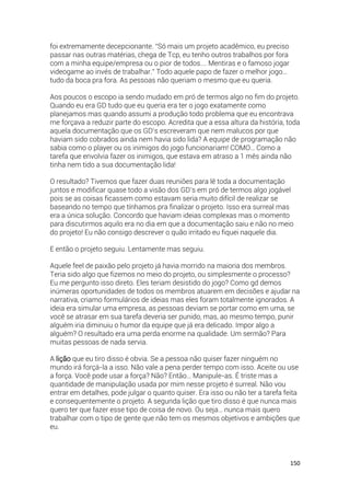 150
foi extremamente decepcionante. “Só mais um projeto acadêmico, eu preciso
passar nas outras matérias, chega de Tcp, eu tenho outros trabalhos por fora
com a minha equipe/empresa ou o pior de todos…. Mentiras e o famoso jogar
videogame ao invés de trabalhar.” Todo aquele papo de fazer o melhor jogo…
tudo da boca pra fora. As pessoas não queriam o mesmo que eu queria.
Aos poucos o escopo ia sendo mudado em pró de termos algo no fim do projeto.
Quando eu era GD tudo que eu queria era ter o jogo exatamente como
planejamos mas quando assumi a produção todo problema que eu encontrava
me forçava a reduzir parte do escopo. Acredita que a essa altura da história, toda
aquela documentação que os GD’s escreveram que nem malucos por que
haviam sido cobrados ainda nem havia sido lida? A equipe de programação não
sabia como o player ou os inimigos do jogo funcionariam! COMO… Como a
tarefa que envolvia fazer os inimigos, que estava em atraso a 1 mês ainda não
tinha nem tido a sua documentação lida!
O resultado? Tivemos que fazer duas reuniões para lê toda a documentação
juntos e modificar quase todo a visão dos GD’s em pró de termos algo jogável
pois se as coisas ficassem como estavam seria muito difícil de realizar se
baseando no tempo que tínhamos pra finalizar o projeto. Isso era surreal mas
era a única solução. Concordo que haviam ideias complexas mas o momento
para discutirmos aquilo era no dia em que a documentação saiu e não no meio
do projeto! Eu não consigo descrever o quão irritado eu fiquei naquele dia.
E então o projeto seguiu. Lentamente mas seguiu.
Aquele feel de paixão pelo projeto já havia morrido na maioria dos membros.
Teria sido algo que fizemos no meio do projeto, ou simplesmente o processo?
Eu me pergunto isso direto. Eles teriam desistido do jogo? Como gd demos
inúmeras oportunidades de todos os membros atuarem em decisões e ajudar na
narrativa, criamo formulários de ideias mas eles foram totalmente ignorados. A
ideia era simular uma empresa, as pessoas deviam se portar como em uma, se
você se atrasar em sua tarefa deveria ser punido, mas, ao mesmo tempo, punir
alguém iria diminuiu o humor da equipe que já era delicado. Impor algo a
alguém? O resultado era uma perda enorme na qualidade. Um sermão? Para
muitas pessoas de nada servia.
A lição que eu tiro disso é obvia. Se a pessoa não quiser fazer ninguém no
mundo irá forçá-la a isso. Não vale a pena perder tempo com isso. Aceite ou use
a força. Você pode usar a força? Não? Então… Manipule-as. É triste mas a
quantidade de manipulação usada por mim nesse projeto é surreal. Não vou
entrar em detalhes, pode julgar o quanto quiser. Era isso ou não ter a tarefa feita
e consequentemente o projeto. A segunda lição que tiro disso é que nunca mais
quero ter que fazer esse tipo de coisa de novo. Ou seja… nunca mais quero
trabalhar com o tipo de gente que não tem os mesmos objetivos e ambições que
eu.
 