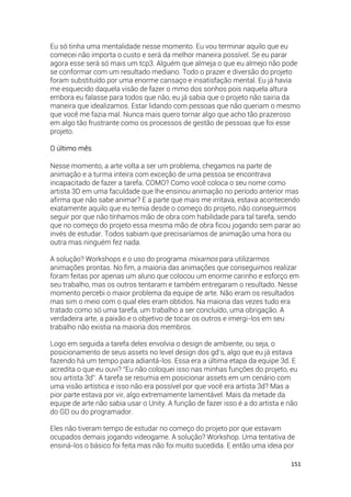 151
Eu só tinha uma mentalidade nesse momento. Eu vou terminar aquilo que eu
comecei não importa o custo e será da melhor maneira possível. Se eu parar
agora esse será só mais um tcp3. Alguém que almeja o que eu almejo não pode
se conformar com um resultado mediano. Todo o prazer e diversão do projeto
foram substituído por uma enorme cansaço e insatisfação mental. Eu já havia
me esquecido daquela visão de fazer o mmo dos sonhos pois naquela altura
embora eu falasse para todos que não, eu já sabia que o projeto não sairia da
maneira que idealizamos. Estar lidando com pessoas que não queriam o mesmo
que você me fazia mal. Nunca mais quero tornar algo que acho tão prazeroso
em algo tão frustrante como os processos de gestão de pessoas que foi esse
projeto.
O último mês
Nesse momento, a arte volta a ser um problema, chegamos na parte de
animação e a turma inteira com exceção de uma pessoa se encontrava
incapacitado de fazer a tarefa. COMO? Como você coloca o seu nome como
artista 3D em uma faculdade que lhe ensinou animação no período anterior mas
afirma que não sabe animar? E a parte que mais me irritava, estava acontecendo
exatamente aquilo que eu temia desde o começo do projeto, não conseguirmos
seguir por que não tínhamos mão de obra com habilidade para tal tarefa, sendo
que no começo do projeto essa mesma mão de obra ficou jogando sem parar ao
invés de estudar. Todos sabiam que precisaríamos de animação uma hora ou
outra mas ninguém fez nada.
A solução? Workshops e o uso do programa mixamos para utilizarmos
animações prontas. No fim, a maioria das animações que conseguimos realizar
foram feitas por apenas um aluno que colocou um enorme carinho e esforço em
seu trabalho, mas os outros tentaram e também entregaram o resultado. Nesse
momento percebi o maior problema da equipe de arte. Não eram os resultados
mas sim o meio com o qual eles eram obtidos. Na maioria das vezes tudo era
tratado como só uma tarefa, um trabalho a ser concluído, uma obrigação. A
verdadeira arte, a paixão e o objetivo de tocar os outros e imergi-los em seu
trabalho não existia na maioria dos membros.
Logo em seguida a tarefa deles envolvia o design de ambiente, ou seja, o
posicionamento de seus assets no level design dos gd’s, algo que eu já estava
fazendo há um tempo para adiantá-los. Essa era a última etapa da equipe 3d. E
acredita o que eu ouvi? “Eu não coloquei isso nas minhas funções do projeto, eu
sou artista 3d”. A tarefa se resumia em posicionar assets em um cenário com
uma visão artística e isso não era possível por que você era artista 3d? Mas a
pior parte estava por vir, algo extremamente lamentável. Mais da metade da
equipe de arte não sabia usar o Unity. A função de fazer isso é a do artista e não
do GD ou do programador.
Eles não tiveram tempo de estudar no começo do projeto por que estavam
ocupados demais jogando videogame. A solução? Workshop. Uma tentativa de
ensiná-los o básico foi feita mas não foi muito sucedida. E então uma ideia por
 