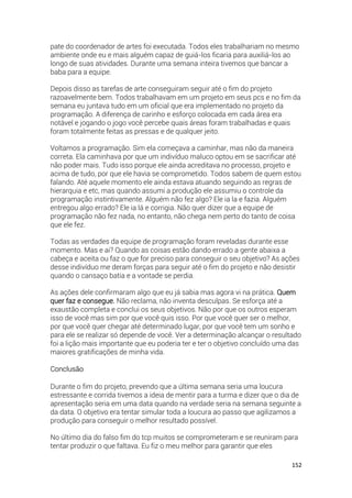 152
pate do coordenador de artes foi executada. Todos eles trabalhariam no mesmo
ambiente onde eu e mais alguém capaz de guiá-los ficaria para auxiliá-los ao
longo de suas atividades. Durante uma semana inteira tivemos que bancar a
baba para a equipe.
Depois disso as tarefas de arte conseguiram seguir até o fim do projeto
razoavelmente bem. Todos trabalhavam em um projeto em seus pcs e no fim da
semana eu juntava tudo em um oficial que era implementado no projeto da
programação. A diferença de carinho e esforço colocada em cada área era
notável e jogando o jogo você percebe quais áreas foram trabalhadas e quais
foram totalmente feitas as pressas e de qualquer jeito.
Voltamos a programação. Sim ela começava a caminhar, mas não da maneira
correta. Ela caminhava por que um indivíduo maluco optou em se sacrificar até
não poder mais. Tudo isso porque ele ainda acreditava no processo, projeto e
acima de tudo, por que ele havia se comprometido. Todos sabem de quem estou
falando. Até aquele momento ele ainda estava atuando seguindo as regras de
hierarquia e etc, mas quando assumi a produção ele assumiu o controle da
programação instintivamente. Alguém não fez algo? Ele ia la e fazia. Alguém
entregou algo errado? Ele ia lá e corrigia. Não quer dizer que a equipe de
programação não fez nada, no entanto, não chega nem perto do tanto de coisa
que ele fez.
Todas as verdades da equipe de programação foram reveladas durante esse
momento. Mas e ai? Quando as coisas estão dando errado a gente abaixa a
cabeça e aceita ou faz o que for preciso para conseguir o seu objetivo? As ações
desse indivíduo me deram forças para seguir até o fim do projeto e não desistir
quando o cansaço batia e a vontade se perdia.
As ações dele confirmaram algo que eu já sabia mas agora vi na prática. Quem
quer faz e consegue. Não reclama, não inventa desculpas. Se esforça até a
exaustão completa e conclui os seus objetivos. Não por que os outros esperam
isso de você mas sim por que você quis isso. Por que você quer ser o melhor,
por que você quer chegar até determinado lugar, por que você tem um sonho e
para ele se realizar só depende de você. Ver a determinação alcançar o resultado
foi a lição mais importante que eu poderia ter e ter o objetivo concluído uma das
maiores gratificações de minha vida.
Conclusão
Durante o fim do projeto, prevendo que a última semana seria uma loucura
estressante e corrida tivemos a ideia de mentir para a turma e dizer que o dia de
apresentação seria em uma data quando na verdade seria na semana seguinte a
da data. O objetivo era tentar simular toda a loucura ao passo que agilizamos a
produção para conseguir o melhor resultado possível.
No último dia do falso fim do tcp muitos se comprometeram e se reuniram para
tentar produzir o que faltava. Eu fiz o meu melhor para garantir que eles
 
