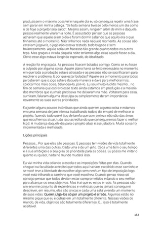 153
produzissem o máximo possível e naquele dia eu só conseguia repetir uma frase
sem parar em minha cabeça. “Se toda semana tivesse pelo menos um dia como
o de hoje o projeto teria saído”. Mesmo assim, ninguém além de mim e daquela
pessoa realmente viraram a noite. É assustador pensar que as pessoas
achavam que aquele eram o dia e foram dormir sabendo que aquilo era o que
tínhamos até o momento. Não tínhamos nada naquele momento. As coisas não
estavam jogaveis, o jogo não estava testado, todo bugado e sem
balanceamento. Aquilo seria um fracasso tão grande quanto todos os outros
tcps. Mas graças a virada daquela noite teríamos algo caso aquele fosse o dia.
Obvio esse algo estava longe do esperado, do idealizado.
A reação foi engraçada. As pessoas ficaram boladas comigo. Como se eu fosse
o culpado por alguma coisa. Aquele plano havia se feito necessário no momento
em que toda a produção estava atrasada e as pessoas não se sacrificaram para
resolver o problema. E por que estar boladas? Aquele era o momento para todos
perceberem que o jogo estava daquela maneira e dava para melhorarmos,
colocarmos mais coisa, balanceá-lo, poli-lo. Eu sou muito iludido mesmo… no
fim de semana que escrevo esse texto ainda estamos em produção e a maioria
dos membros que eu mais precisava me deixaram na mão. Voltaram para casa,
sumiram, falaram alguma desculpa ou simplesmente deram importância
novamente as suas outras prioridades.
Eu juntei alguns poucos indivíduos que ainda querem alguma coisa e estamos
em uma semana de jam intensa trabalhando todo o dia em pró de melhorar o
projeto, fazendo tudo que é tipo de tarefa que com certeza não são das áreas
que escolhemos atuar, tudo isso acreditando que conseguiremos fazer o melhor
tcp3. A mudança daquele dia para o projeto atual é assustadora. Muita coisa foi
implementada e melhorada.
Lições principais
Pessoas… Por que elas são pessoas. E pessoas tem visões de vida totalmente
diferentes uma das outras. Cada uma é de um jeito. Cada uma tem o seu tempo
e a sua ambição e o seu grau de prioridade para as coisas. Eu posso me irritar o
quanto eu quiser, nada no mundo mudará isso.
Eu vivi minha vida odiando a escola e as imposições feitas por elas. Quando
cheguei na faculdade acreditei que todos aqui haviam escolhido esse caminho e
se você teve a liberdade de escolher algo sem nenhum tipo de imposição logo
você está trilhando o caminho que você escolheu. Quando penso nisso só
consigo pensar que todos deviam estar comprometidos e dando o seu melhor
para alcançar os seus objetivos. Mas é ai que eu estou errado. As pessoas são
um enorme conjunto de experiências e vivências que eu jamais conseguirei
descrever, em resumo, elas são únicas e cada uma está vivendo um momento
de suas vidas. Querer julgá-los só por um projeto é errado. Algumas estão no
mesmo pique que eu e outras em um totalmente diferente. Nossas visões de
mundo, de vida, objetivos são totalmente diferentes. E… isso é totalmente
aceitável.
 