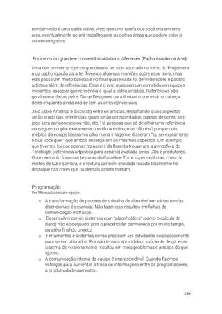 156
também não é uma saída viável, visto que uma tarefa que você cria em uma
área, eventualmente gerará trabalho para as outras áreas que podem estar já
sobrecarregadas.
Equipe muito grande e com estilos artísticos diferentes (Padronização da Arte)
Uma dos primeiros tópicos que deveria ter sido abortado no início do Projeto era
o da padronização da arte. Tivemos algumas reuniões sobre esse tema, mas
elas passaram muito batidas e no final quase nada foi definido sobre o padrão
artístico além de referências. Esse é o erro mais comum cometido em equipes
iniciantes, associar que referência é igual a estilo artístico. Referências são
geralmente dadas pelos Game Designers para ilustrar o que está na cabeça
deles enquanto ainda não se tem as artes conceituais.
Já o Estilo Artistico é discutido entre os artistas, ressaltando quais aspectos
serão tirado das referências, quais serão acrescentados, paletas de cores, se o
jogo será cartoonesco ou não, etc. Há pessoas que só de olhar uma referência
conseguem copiar exatamente o estilo artistico, mas não é só porque dois
mebros da equipe bateram o olho numa imagem e disseram "eu sei exatamente
o que você quer" que ambos enxergaram os mesmos aspectos. Um exemplo
que tivemos foi que apenas os Assets da floresta trouxeram a atmosfera do
Torchlight (referência artpistica para cenário) avaliada pelos GDs e produtores.
Outro exemplo foram as texturas do Castelo e Torre super-realistas, cheia de
efeitos de luz e sombra, e a textura cartoon-chapada focada totalmente no
destaque das cores que os demais assets tiveram.
Programação
Por Mateus Lacerda e equipe
o A transformação de pacotes de trabalho de alto nível em várias tarefas
discricionais é essencial. Não fazer isso resultou em falhas de
comunicação e atrasos.
o Desenvolver certos sistemas com “placeholders” (como o cálculo de
dano) não é adequado, pois o placeholder permanece por muito tempo,
ou até o final do projeto.
o Ferramentas e sistemas novos precisam ser estudados cuidadosamente
para serem utilizados. Por não termos aprendido o suficiente de git, esse
sistema de versionamento resultou em mais problemas e atrasos do que
ajudou.
o A comunicação interna da equipe é imprescindível. Quando fizemos
esforços para aumentar a troca de informações entre os programadores,
a produtividade aumentou.
 