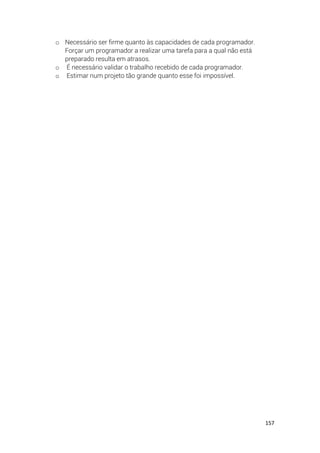 157
o Necessário ser firme quanto às capacidades de cada programador.
Forçar um programador a realizar uma tarefa para a qual não está
preparado resulta em atrasos.
o É necessário validar o trabalho recebido de cada programador.
o Estimar num projeto tão grande quanto esse foi impossível.
 