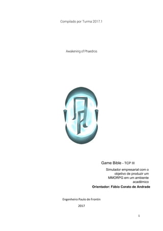 1
Compilado por Turma 2017.1
Awakening of Phaedros
Engenheiro Paulo de Frontin
2017
Game Bible - TCP III
Simulador empresarial com o
objetivo de produzir um
MMORPG em um ambiente
acadêmico
Orientador: Fábio Corato de Andrade
 
