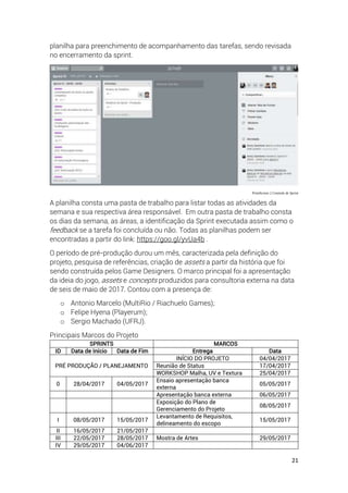 21
planilha para preenchimento de acompanhamento das tarefas, sendo revisada
no encerramento da sprint.
PrintScreen 2 Controle de Sprint
A planilha consta uma pasta de trabalho para listar todas as atividades da
semana e sua respectiva área responsável. Em outra pasta de trabalho consta
os dias da semana, as áreas, a identificação da Sprint executada assim como o
feedback se a tarefa foi concluída ou não. Todas as planilhas podem ser
encontradas a partir do link: https://goo.gl/yvUa4b .
O período de pré-produção durou um mês, caracterizada pela definição do
projeto, pesquisa de referências, criação de assets a partir da história que foi
sendo construída pelos Game Designers. O marco principal foi a apresentação
da ideia do jogo, assets e concepts produzidos para consultoria externa na data
de seis de maio de 2017. Contou com a presença de:
o Antonio Marcelo (MultiRio / Riachuelo Games);
o Felipe Hyena (Playerum);
o Sergio Machado (UFRJ).
Principais Marcos do Projeto
SPRINTS MARCOS
ID Data de Início Data de Fim Entrega Data
PRÉ PRODUÇÃO / PLANEJAMENTO
INÍCIO DO PROJETO 04/04/2017
Reunião de Status 17/04/2017
WORKSHOP Malha, UV e Textura 25/04/2017
0 28/04/2017 04/05/2017
Ensaio apresentação banca
externa
05/05/2017
Apresentação banca externa 06/05/2017
Exposição do Plano de
Gerenciamento do Projeto
08/05/2017
I 08/05/2017 15/05/2017
Levantamento de Requisitos,
delineamento do escopo
15/05/2017
II 16/05/2017 21/05/2017
III 22/05/2017 28/05/2017 Mostra de Artes 29/05/2017
IV 29/05/2017 04/06/2017
 