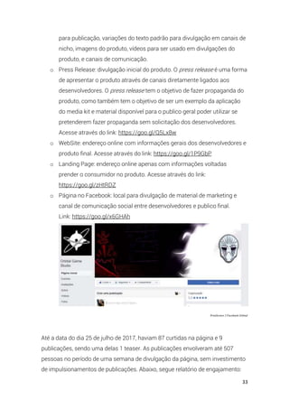 33
para publicação, variações do texto padrão para divulgação em canais de
nicho, imagens do produto, vídeos para ser usado em divulgações do
produto, e canais de comunicação.
o Press Release: divulgação inicial do produto. O press release é uma forma
de apresentar o produto através de canais diretamente ligados aos
desenvolvedores. O press release tem o objetivo de fazer propaganda do
produto, como também tem o objetivo de ser um exemplo da aplicação
do media kit e material disponível para o publico geral poder utilizar se
pretenderem fazer propaganda sem solicitação dos desenvolvedores.
Acesse através do link: https://goo.gl/Q5Lx8w
o WebSite: endereço online com informações gerais dos desenvolvedores e
produto final. Acesse através do link: https://goo.gl/1P9GbP
o Landing Page: endereço online apenas com informações voltadas
prender o consumidor no produto. Acesse através do link:
https://goo.gl/zHtRDZ
o Página no Facebook: local para divulgação de material de marketing e
canal de comunicação social entre desenvolvedores e publico final.
Link: https://goo.gl/x6GHAh
PrintScreen 3 Facebook Orbital
Até a data do dia 25 de julho de 2017, haviam 87 curtidas na página e 9
publicações, sendo uma delas 1 teaser. As publicações envolveram até 507
pessoas no período de uma semana de divulgação da página, sem investimento
de impulsionamentos de publicações. Abaixo, segue relatório de engajamento:
 