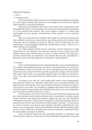 36
Raças de Phaedros
1. Jinmu
1.1 Conceito Geral
São Humanóides místicos que vivem em florestas escondidas e protegidas
por uma magia ancestral. Eles possuem uma religião muito forte que os liga ao
espiritualismo e a natureza do planeta.
Seguindo suas tradições, eles não se comunicam com a fala, apenas com
linguagem de sinais. A única exceção é no caso de ser extremamente necessário
ou a sua posição lhes permitir. São muito ligados a dança e a festas para
homenagear os seus deuses, normalmente a noite quando a lua se encontra
presente.
Mas a principal de suas tradições está ligada às máscaras brancas que
eles recebem no dia de seu nascimento e que jamais poderá ser retirada. Essas
máscaras irão se modificar ao longo da vida do Jinmu se baseando em suas
experiências e personalidade adquirindo características únicas. Retirá-la é o
maior tabu da sua sociedade.
As lendas antigas contam que os primeiros Jinmus nasceram no lago
totalmente nus, com apenas uma máscara cobrindo os seus rostos. Eles eram
adultos porém o seu conhecimento era o de um recém-nascido. Foi então que o
primeiro Vissel, Oada, se manifestou e foi através dele que eles aprenderam o
básico do mundo, da sobrevivência e a manipular o meio ambiente.
1.2 Vissels
São a materialização física dos antepassados dos Jinmus combinados em
um conjunto de energias espirituais cuja forma costuma lembrar um animal com
uma máscara no lugar de um rosto. Os Jinmus acreditam que eles são os filhos
originais do pai Lua que morreram durante a guerra dos antigos, mas os Vissels
não sabem nada sobre o seu passado, apenas sobre o presente e raramente o
futuro. Eles são uma grande fonte de conhecimento e às vezes até mesmo de
poder.
Ao longo de sua vida, um Jinmu pode pedir auxílio a seus antepassados
para guiá-los durante um momento importante ou uma jornada individual que
eles estiverem enfrentando. Para isso ele deverá enfrentar uma série de testes e
assim provar o seu valor. Se os espíritos o julgarem digno eles irão se manifestar
e irão lhe ajudar em sua jornada, servindo tanto como guia como um companheiro
que ensinará e aprenderá junto com o Jinmu.
Nos dias atuais, os Jinmus vivem em uma enorme floresta mágica cercada
por cinco grandes árvores onde as cidades foram construídas. As raízes dessas
árvores formam uma espécie de barreira mágica que faz com que indivíduos
indesejados se percam. Essas raízes convergem no centro da floresta e erguem a
grande árvore central, que se encontra ao lado do lago “Florescer”. É lá que todos
os Jinmus nascem e é lá que os seus espíritos morrerão, justamente por isso,
Volaris, virou a capital dos Jinmus e as principais decisões são feitas pelos quatro
guias, os mais velhos da civilização e que os seus ancestrais no passado foram
os responsáveis por erguer as árvores.
Com os eventos atuais que vem causando distúrbio na natureza e nas
estruturas do mundo, os Jinmus se encontram perdidos e angustiados. Os quatro
 