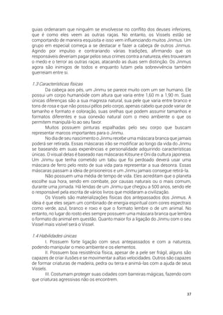 37
guias ordenaram que ninguém se envolvesse no conflito dos deuses inferiores,
que é como eles veem as outras raças. No entanto, os Vissels estão se
comportando de maneira esquisita e isso vem influenciando muitos Jinmus. Um
grupo em especial começa a se destacar e fazer a cabeça de outros Jinmus.
Agindo por impulso e contrariando várias tradições, afirmando que os
responsáveis deveriam pagar pelos seus crimes contra a natureza, eles trouxeram
o medo e o terror as outras raças, atacando as duas sem distinção. Os Jinmus
agora são inimigos de todos e enquanto lutam pela sobrevivência também
guerreiam entre si.
1.3 Características físicas
Da cabeça aos pés, um Jinmu se parece muito com um ser humano. Ele
possui um corpo humanóide com altura que varia entre 1,60 m a 1,90 m. Suas
únicas diferenças são a sua magreza natural, sua pele que varia entre branco e
tons de rosa e que não possui pêlos pelo corpo, apenas cabelo que pode variar de
tamanho e formato e coloração, suas orelhas que podem assumir tamanhos e
formatos diferentes e sua conexão natural com o meio ambiente o que os
permitem manipulá-lo ao seu favor.
Muitos possuem pinturas espalhadas pelo seu corpo que buscam
representar marcos importantes para o Jinmu.
No dia de seu nascimento o Jinmu recebe uma máscara branca que jamais
poderá ser retirada. Essas máscaras irão se modificar ao longo da vida do Jinmu
se baseando em suas experiências e personalidade adquirindo características
únicas. O visual delas é baseado nas máscaras Kitsune e Oni da cultura japonesa.
Um Jinmu que tenha cometido um tabu que foi perdoado deverá usar uma
máscara de ferro pelo resto de sua vida para representar a sua desonra. Essas
máscaras passam a ideia de prisioneiros e um Jinmu jamais consegue retirá-la.
Não possuem uma média de tempo de vida. Eles acreditam que o planeta
escolhe sua hora, sendo em combate, por causas naturais ou o mais comum,
durante uma jornada. Há lendas de um Jinmu que chegou a 500 anos, sendo ele
o responsável pela escrita de vários livros que moldaram a civilização.
Os Vissels são materializações físicas dos antepassados dos Jinmus. A
ideia é que eles sejam um combinado de energia espiritual com cores espectrais
como verde, azul, branco e roxo e que o formato lembre o de um animal. No
entanto, no lugar do rosto eles sempre possuem uma máscara branca que lembra
o formato do animal em questão. Quanto maior foi a ligação do Jinmu com o seu
Vissel mais visível será o Vissel.
1.4 Habilidades únicas
I. Possuem forte ligação com seus antepassados e com a natureza,
podendo manipular o meio ambiente e os elementos.
II. Possuem boa resistência física, apesar de a pele ser frágil, alguns são
capazes de criar ilusões e se movimentar a altas velocidades. Outros são capazes
de formar criaturas de madeira, pedra ou terra e animá-las com a ajuda de seus
Vissels.
III. Costumam proteger suas cidades com barreiras mágicas, fazendo com
que criaturas agressivas não os encontrem.
 