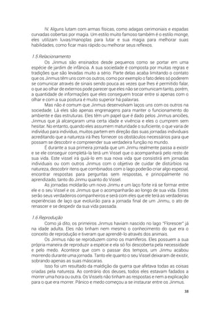 38
IV. Alguns lutam com armas físicas, como adagas cerimoniais e espadas
curvadas cobertas por magia. Um estilo muito famoso também é o estilo monge,
eles utilizam luvas/manoplas para lutar e sua magia para melhorar suas
habilidades, como ficar mais rápido ou melhorar seus reflexos.
1.5 Relacionamento
Os Jinmus são ensinados desde pequenos como se portar em uma
espécie de jardim de infância. A sua sociedade é composta por muitas regras e
tradições que são levadas muito a sério. Parte delas acaba limitando o contato
que os Jinmus têm uns com os outros, como por exemplo o fato deles só poderem
se comunicar através de sinais sendo pouca as vezes que lhes é permitido falar,
o que ao olhar de externos pode parecer que eles não se comunicam tanto, porém,
a quantidade de informações que eles conseguem trocar entre si apenas com o
olhar e com a sua postura é muito superior há palavras.
Mas não é comum que Jinmus desenvolvam laços uns com os outros na
sociedade. Lá eles são apenas engrenagens para manter o funcionamento do
ambiente e das estruturas. Eles têm um papel que é dado pelos Jinmus anciões,
Jinmus que já alcançaram uma certa idade e vivência e eles o cumprem sem
hesitar. No entanto, quando eles assumem maturidade o suficiente, o que varia de
indivíduo para indivíduo, muitos partem em direção das suas jornadas individuais
acreditando que a natureza irá lhes fornecer os obstáculos necessários para que
possam se descobrir e compreender sua verdadeira função no mundo.
É durante a sua primeira jornada que um Jinmu realmente passa a existir
e se ele conseguir completá-la terá um Vissel que o acompanhará pelo resto de
sua vida. Este vissel irá guiá-lo em sua nova vida que consistirá em jornadas
individuais ou com outros Jinmus com o objetivo de cuidar de distúrbios na
natureza, descobrir itens que combinados com o lago poderão criar algo especial,
encontrar respostas para perguntas sem respostas, e principalmente no
aprendizado, tanto do Jinmu quanto do Vissel.
As jornadas moldarão um novo Jinmu e um laço forte irá se formar entre
ele e o seu Vissel e os Jinmus que o acompanharão ao longo de sua vida. Estes
serão seus verdadeiros companheiros e será com eles que ele terá as verdadeiras
experiências de laço que evoluirão para a jornada final de um Jinmu, o ato de
renascer e se despedir da sua vida passada.
1.6 Reprodução
Como já dito, os primeiros Jinmus haviam nascido no lago “Florescer” já
na idade adulta. Eles não tinham nem mesmo o conhecimento do que era o
conceito de reprodução e tiveram que aprendê-lo através dos animais.
Os Jinmus não se reproduzem como os mamíferos. Eles possuem a sua
própria maneira de reproduzir a espécie e ela só foi descoberta pela necessidade
e pelo medo. Acontece que com o passar dos tempos, um Jinmu acabou
morrendo durante uma jornada. Tanto ele quanto o seu Vissel deixaram de existir,
sobrando apenas as suas máscaras.
Isso foi um resultado da maldição da guerra que afetava todas as coisas
criadas pela natureza. Ao contrário dos deuses, todos eles estavam fadados a
morrer uma hora ou outra. Os Vissels não tinham as respostas e nem a explicação
para o que era morrer. Pânico e medo começou a se instaurar entre os Jinmus.
 